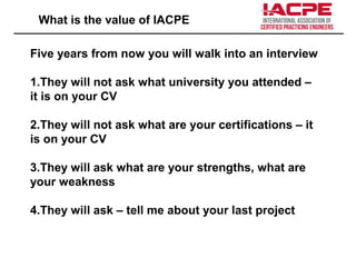 What is the value of IACPE
Five years from now you will walk into an interview
1.They will not ask what university you attended –
it is on your CV
2.They will not ask what are your certifications – it
is on your CV
3.They will ask what are your strengths, what are
your weakness
4.They will ask – tell me about your last project
 