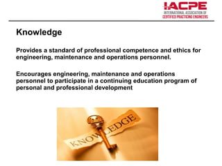 Knowledge
Provides a standard of professional competence and ethics for
engineering, maintenance and operations personnel.
Encourages engineering, maintenance and operations
personnel to participate in a continuing education program of
personal and professional development
 