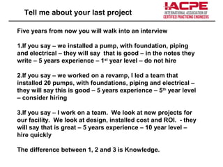 Tell me about your last project
Five years from now you will walk into an interview
1.If you say – we installed a pump, with foundation, piping
and electrical – they will say that is good – in the notes they
write – 5 years experience – 1st
year level – do not hire
2.If you say – we worked on a revamp, I led a team that
installed 20 pumps, with foundations, piping and electrical –
they will say this is good – 5 years experience – 5th
year level
– consider hiring
3.If you say – I work on a team. We look at new projects for
our facility. We look at design, installed cost and ROI. - they
will say that is great – 5 years experience – 10 year level –
hire quickly
The difference between 1, 2 and 3 is Knowledge.
 