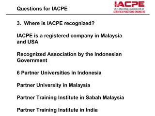Questions for IACPE
3. Where is IACPE recognized?
IACPE is a registered company in Malaysia
and USA
Recognized Association by the Indonesian
Government
6 Partner Universities in Indonesia
Partner University in Malaysia
Partner Training Institute in Sabah Malaysia
Partner Training Institute in India
 