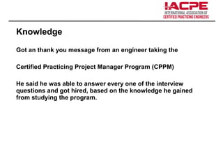 Knowledge
Got an thank you message from an engineer taking the
Certified Practicing Project Manager Program (CPPM)
He said he was able to answer every one of the interview
questions and got hired, based on the knowledge he gained
from studying the program.
 