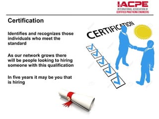 Certification
Identifies and recognizes those
individuals who meet the
standard
As our network grows there
will be people looking to hiring
someone with this qualification
In five years it may be you that
is hiring
 