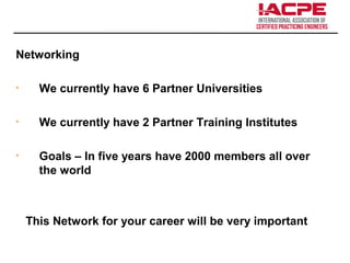 Networking
• We currently have 6 Partner Universities
• We currently have 2 Partner Training Institutes
• Goals – In five years have 2000 members all over
the world
This Network for your career will be very important
 