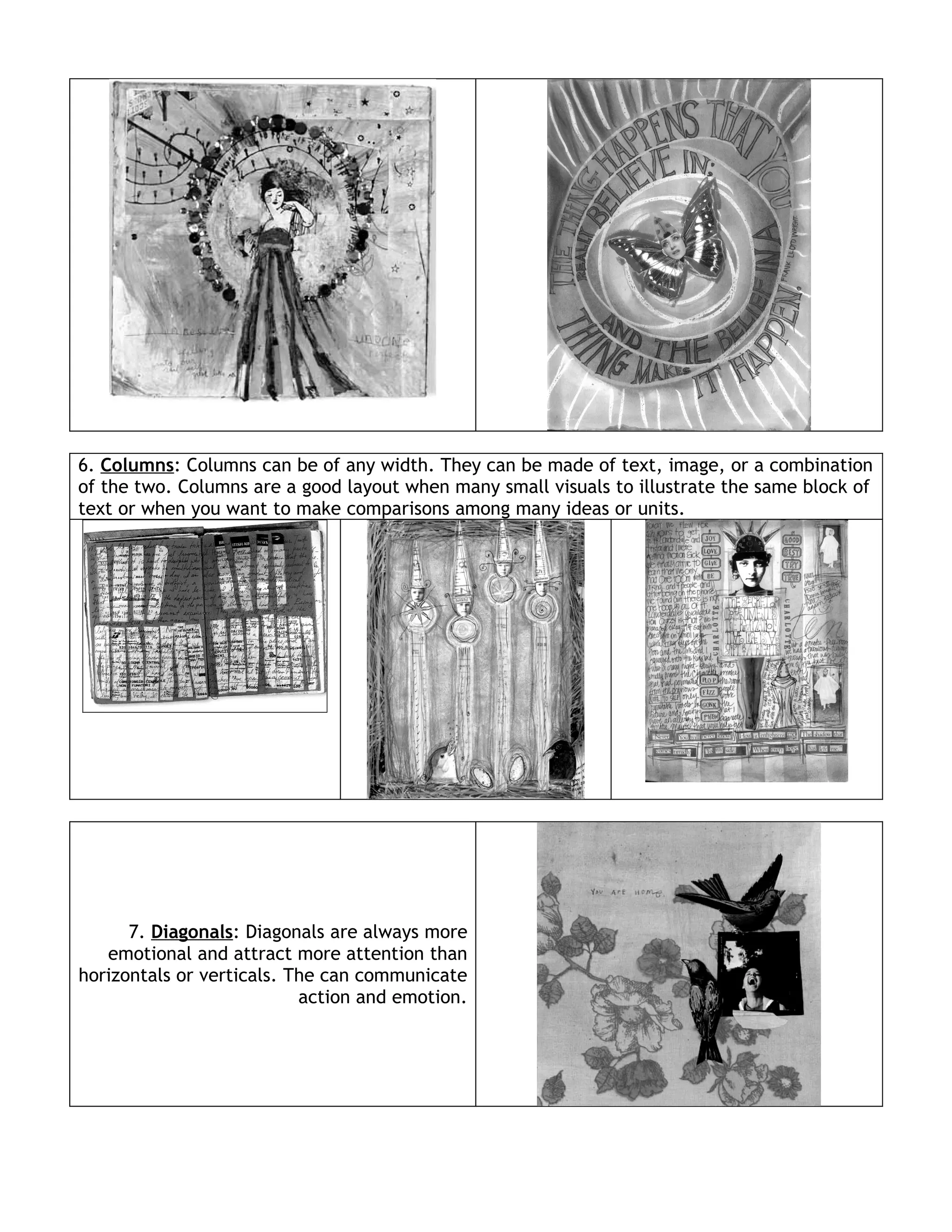 6. Columns: Columns can be of any width. They can be made of text, image, or a combination
of the two. Columns are a good layout when many small visuals to illustrate the same block of
text or when you want to make comparisons among many ideas or units.




      7. Diagonals: Diagonals are always more
   emotional and attract more attention than
horizontals or verticals. The can communicate
                           action and emotion.
 