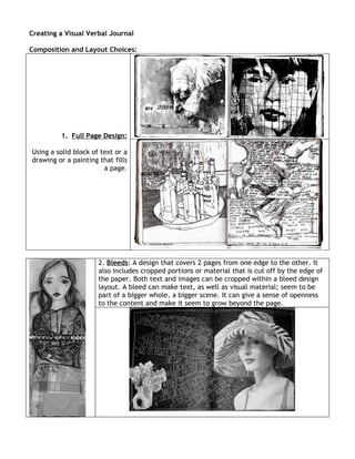 Creating a Visual Verbal Journal

Composition and Layout Choices:




         1. Full Page Design:

Using a solid block of text or a
drawing or a painting that fills
                        a page.




                      2. Bleeds: A design that covers 2 pages from one edge to the other. It
                      also includes cropped portions or material that is cut off by the edge of
                      the paper. Both text and images can be cropped within a bleed design
                      layout. A bleed can make text, as well as visual material; seem to be
                      part of a bigger whole, a bigger scene. It can give a sense of openness
                      to the content and make it seem to grow beyond the page.
 