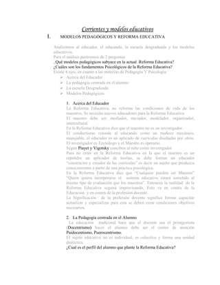 Corrientes y modelos educativos
I.      MODELOS PEDAGÒGICOS Y REFORMA EDUCATIVA

     Analizamos al educador, el educando, la escuela desgraduada y los modelos
     educativos.
     Para el análisis partiremos de 2 preguntas
     ¿Qué modelos pedagógicos subyace en la actual Reforma Educativa?
     ¿Cuáles son los fundamentos Psicológicos de la Reforma Educativa?
     Existe 4 ejes, en cuanto a las materias de Pedagogía Y Psicología
         Acerca del Educador
         La pedagogía centrada en el alumno
         La escuela Desgraduada
         Modelos Pedagógicos

           1. Acerca del Educador
           La Reforma Educativa, no reforma las condiciones de vida de los
           maestros, Se necesita nuevos educadores para la Reforma Educativa
           El maestro debe ser: mediador, iniciador, modelador, organizador,
           intercultural.
           En la Reforma Educativa dice que el maestro no es un investigador.
           El conductismo conside al educando como un muñeco mecánico,
           manejable, el educador es un aplicado de curriculas diseñadas por otros.
           El investigador es Tecnólogo y el Maestro es operario.
           Según Piayet y Vigotsky conciben al niño como investigador
           Para no creer en la Reforma Educativa en la que el maestro es un
           repetidor un aplicador de teorías, se debe formar un educador
           “constructor y creador de las curriculas” es decir un sujeto que produzca
           conocimientos a partir de una práctica psicológica.
           En la Reforma Educativa dice que “Cualquier pueden ser Maestro”
           “Quien quiera incorporarse al sistema educativo estará sometido al
           mismo tipo de evaluación que los maestros”. Entonces la realidad de la
           Reforma Educativa seguirá improvisando, Esto va en contra de la
           Educación y en contra de la profesión docente.
           La Significación de la profesión docente significa formar capacitar
           actualizar y especializar para esta se deben crear condiciones objetivos
           necesarios.

           2. La Pedagogía centrada en el Alumno
            La educación tradiconal hace que el docente sea el protagonista
           (Docentrismo) hacer el alumno debe ser el centro de atención
           Paidocentismo, Puerocentrismo.
           El sujeto educativo no es individual, es colectivo y forma una unidad
           dialéctica
           ¿Cual es el perfil del alumno que plante la Reforma Educativa?
 