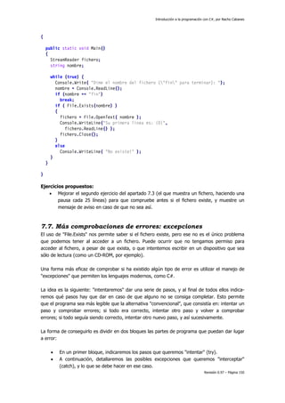 Introducción a la programación con C#, por Nacho Cabanes




{

    public static void Main()
    {
      StreamReader fichero;
      string nombre;

        while (true) {
          Console.Write( "Dime el nombre del fichero ("fin" para terminar): ");
          nombre = Console.ReadLine();
          if (nombre == "fin")
            break;
          if ( File.Exists(nombre) )
          {
            fichero = File.OpenText( nombre );
            Console.WriteLine("Su primera linea es: {0}",
              fichero.ReadLine() );
            fichero.Close();
          }
          else
            Console.WriteLine( "No existe!" );
        }
    }

}

Ejercicios propuestos:
    • Mejorar el segundo ejercicio del apartado 7.3 (el que muestra un fichero, haciendo una
        pausa cada 25 líneas) para que compruebe antes si el fichero existe, y muestre un
        mensaje de aviso en caso de que no sea así.



7.7. Más comprobaciones de errores: excepciones
El uso de "File.Exists" nos permite saber si el fichero existe, pero ese no es el único problema
que podemos tener al acceder a un fichero. Puede ocurrir que no tengamos permiso para
acceder al fichero, a pesar de que exista, o que intentemos escribir en un dispositivo que sea
sólo de lectura (como un CD-ROM, por ejemplo).

Una forma más eficaz de comprobar si ha existido algún tipo de error es utilizar el manejo de
"excepciones" que permiten los lenguajes modernos, como C#.

La idea es la siguiente: "intentaremos" dar una serie de pasos, y al final de todos ellos indica-
remos qué pasos hay que dar en caso de que alguno no se consiga completar. Esto permite
que el programa sea más legible que la alternativa "convencional", que consistía en: intentar un
paso y comprobar errores; si todo era correcto, intentar otro paso y volver a comprobar
errores; si todo seguía siendo correcto, intentar otro nuevo paso, y así sucesivamente.

La forma de conseguirlo es dividir en dos bloques las partes de programa que puedan dar lugar
a error:

        •   En un primer bloque, indicaremos los pasos que queremos "intentar" (try).
        •   A continuación, detallaremos las posibles excepciones que queremos "interceptar"
            (catch), y lo que se debe hacer en ese caso.
                                                                                    Revisión 0.97 – Página 150
 