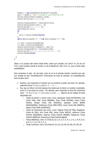 Introducción a la programación con C#, por Nacho Cabanes




        Random r = new Random(DateTime.Now.Millisecond);
        posX = r.Next(20, 40); // Columna al azar entre 20 y 40
        Console.SetCursorPosition(posX, posY);
        Console.WriteLine("Bienvenido");

        Console.ForegroundColor = ConsoleColor.Blue;
        Console.SetCursorPosition(10, 15);
        Console.Write("Pulsa 1 o 2: ");
        ConsoleKeyInfo tecla;
        do
        {
           tecla = Console.ReadKey(false);
        }
        while ((tecla.KeyChar != '1') && (tecla.KeyChar != '2'));

        int maxY = Console.WindowHeight;
        int maxX = Console.WindowWidth;
        Console.SetCursorPosition(maxX-50, maxY-1);
        Console.ForegroundColor = ConsoleColor.Red;
        Console.Write("Pulsa una tecla para terminar... ");
        Console.ReadKey(true);

    }
}

(Nota: si se prueba este fuente desde Mono, habrá que compilar con "gmcs" en vez de con
"mcs", para compilar usando la versión 2.x de la plataforma .Net, no la 1.x, que no tenía estas
posibilidades).

Para comprobar el valor de una tecla, como se ve en el ejemplo anterior, tenemos que usar
una variable de tipo "ConsoleKeyInfo" (información de tecla de consola). Un ConsoleKeyInfo
tiene campos como:

        •   KeyChar, que representa el carácter que se escribiría al pulsar esa tecla. Por ejemplo,
            podríamos hacer if (tecla.KeyChar == '1') ...
        •   Key, que se refiere a la tecla (porque hay teclas que no tienen un carácter visualizable,
            como F1 o las teclas de cursor). Por ejemplo, para comprobar la tecla ESC podríamos
            hacer if (tecla.Key == ConsoleKey.Escape) ... . Algunos de los códigos de tecla
            disponibles son:
                o Teclas de edición y control como, como: Backspace (Tecla RETROCESO), Tab
                    (Tecla TAB), Clear (Tecla BORRAR), Enter (Tecla ENTRAR), Pause (Tecla
                    PAUSA), Escape (Tecla ESC (ESCAPE)), Spacebar (Tecla BARRA
                    ESPACIADORA), PrintScreen (Tecla IMPR PANT), Insert (Tecla INS (INSERT)),
                    Delete (Tecla SUPR (SUPRIMIR))
                o Teclas de movimiento del cursor, como: PageUp (Tecla RE PÁG), PageDown
                    (Tecla AV PÁG), End (Tecla FIN), Home (Tecla INICIO), LeftArrow (Tecla
                    FLECHA IZQUIERDA), UpArrow (Tecla FLECHA ARRIBA), RightArrow (Tecla
                    FLECHA DERECHA), DownArrow (Tecla FLECHA ABAJO)
                o Teclas alfabéticas, como: A (Tecla A), B, C, D, E, F, G, H, I, J, K, L, M, N, O, P,
                    Q, R, S, T, U, V, W, X, Y, Z
                o Teclas numéricas, como: D0 (Tecla 0), D1, D2, D3, D4, D5, D6, D7, D8, D9


                                                                                        Revisión 0.97 – Página 202
 