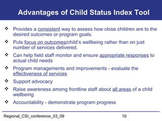 Regional_CSI_conference_03_09 10
Advantages of Child Status Index Tool
 Provides a consistent way to assess how close children are to the
desired outcomes or program goals.
 Puts focus on outcomes/child’s wellbeing rather than on just
number of services delivered.
 Can help field staff monitor and ensure appropriate responses to
actual child needs
 Program managements and improvements - evaluate the
effectiveness of services
 Support advocacy
 Raise awareness among frontline staff about all areas of a child
wellbeing
 Accountability - demonstrate program progress
 
