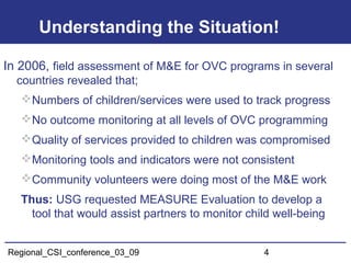 Regional_CSI_conference_03_09 4
Understanding the Situation!
In 2006, field assessment of M&E for OVC programs in several
countries revealed that;
Numbers of children/services were used to track progress
No outcome monitoring at all levels of OVC programming
Quality of services provided to children was compromised
Monitoring tools and indicators were not consistent
Community volunteers were doing most of the M&E work
Thus: USG requested MEASURE Evaluation to develop a
tool that would assist partners to monitor child well-being
 