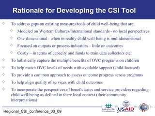 Regional_CSI_conference_03_09 5
Rationale for Developing the CSI Tool
 To address gaps on existing measures/tools of child well-being that are;
 Modeled on Western Cultures/international standards - no local perspectives
 One-dimensional - when in reality child well-being is multidimensional
 Focused on outputs or process indicators – little on outcomes
 Costly – in terms of capacity and funds to train data collectors etc.
 To holistically capture the multiple benefits of OVC programs on children
 To help match OVC levels of needs with available support (child-focused)
 To provide a common approach to assess outcome progress across programs
 To help align quality of services with child outcomes
 To incorporate the perspectives of beneficiaries and service providers regarding
child well-being as defined in there local context (their community
interpretations)
 