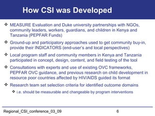Regional_CSI_conference_03_09 6
How CSI was Developed
 MEASURE Evaluation and Duke university partnerships with NGOs,
community leaders, workers, guardians, and children in Kenya and
Tanzania (PEPFAR Funds)
 Ground-up and participatory approaches used to get community buy-in,
provide their INDICATORS (end-user’s and local perspectives)
 Local program staff and community members in Kenya and Tanzania
participated in concept, design, content, and field testing of the tool
 Consultations with experts and use of existing OVC frameworks,
PEPFAR OVC guidance, and previous research on child development in
resource poor countries affected by HIV/AIDS guided its format
 Research team set selection criteria for identified outcome domains
 i.e. should be measurable and changeable by program interventions
 