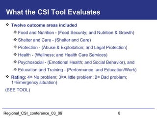 Regional_CSI_conference_03_09 8
What the CSI Tool Evaluates
 Twelve outcome areas included
 Food and Nutrition - (Food Security; and Nutrition & Growth)
 Shelter and Care - (Shelter and Care)
 Protection - (Abuse & Exploitation; and Legal Protection)
 Health - (Wellness; and Health Care Services)
 Psychosocial - (Emotional Health; and Social Behavior), and
 Education and Training - (Performance; and Education/Work)
 Rating: 4= No problem; 3=A little problem; 2= Bad problem;
1=Emergency situation)
(SEE TOOL)
 