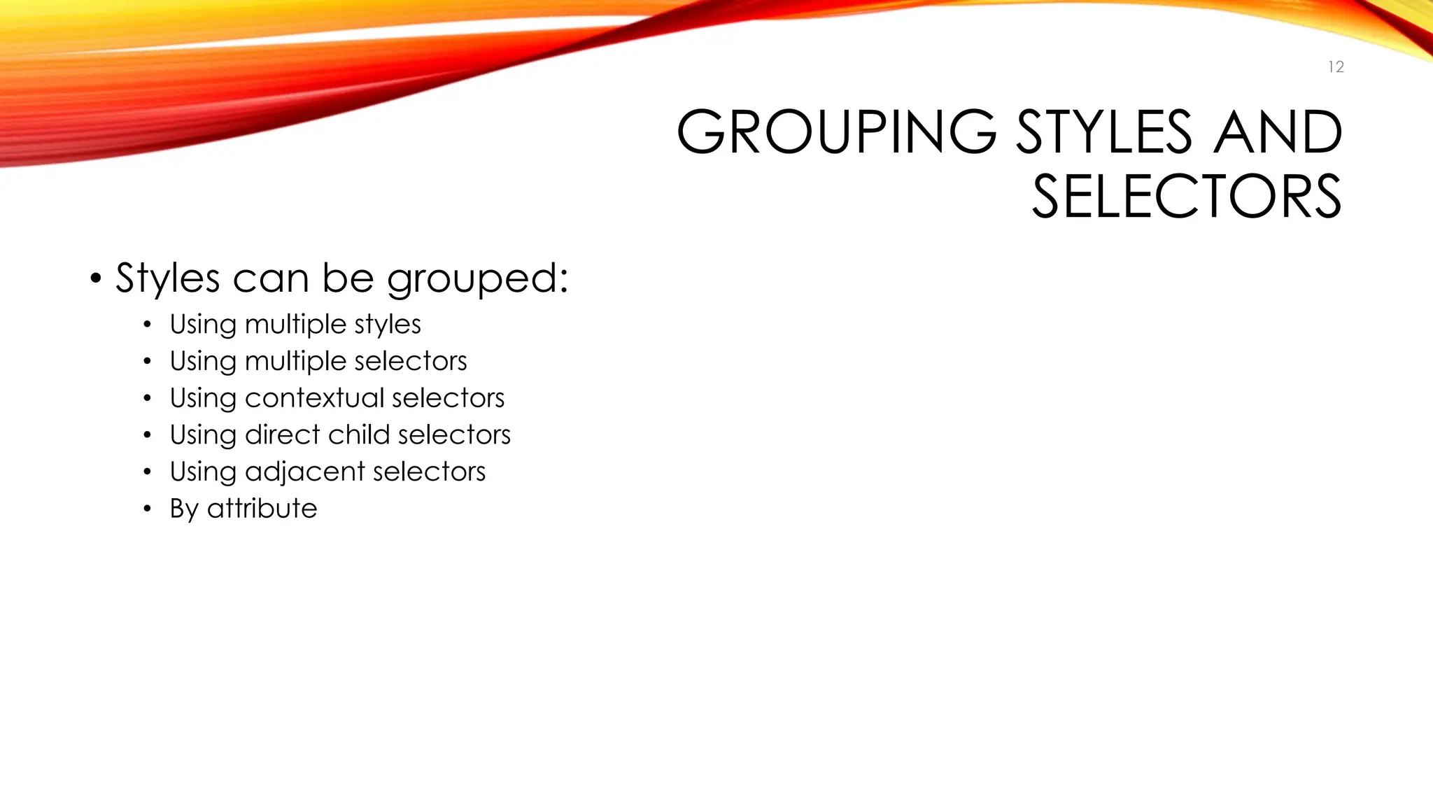 GROUPING STYLES AND
SELECTORS
• Styles can be grouped:
• Using multiple styles
• Using multiple selectors
• Using contextual selectors
• Using direct child selectors
• Using adjacent selectors
• By attribute
12
 