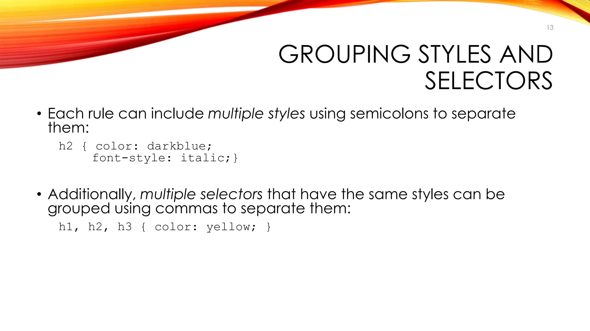 GROUPING STYLES AND
SELECTORS
• Each rule can include multiple styles using semicolons to separate
them:
h2 { color: darkblue;
font-style: italic;}
• Additionally, multiple selectors that have the same styles can be
grouped using commas to separate them:
h1, h2, h3 { color: yellow; }
13
 