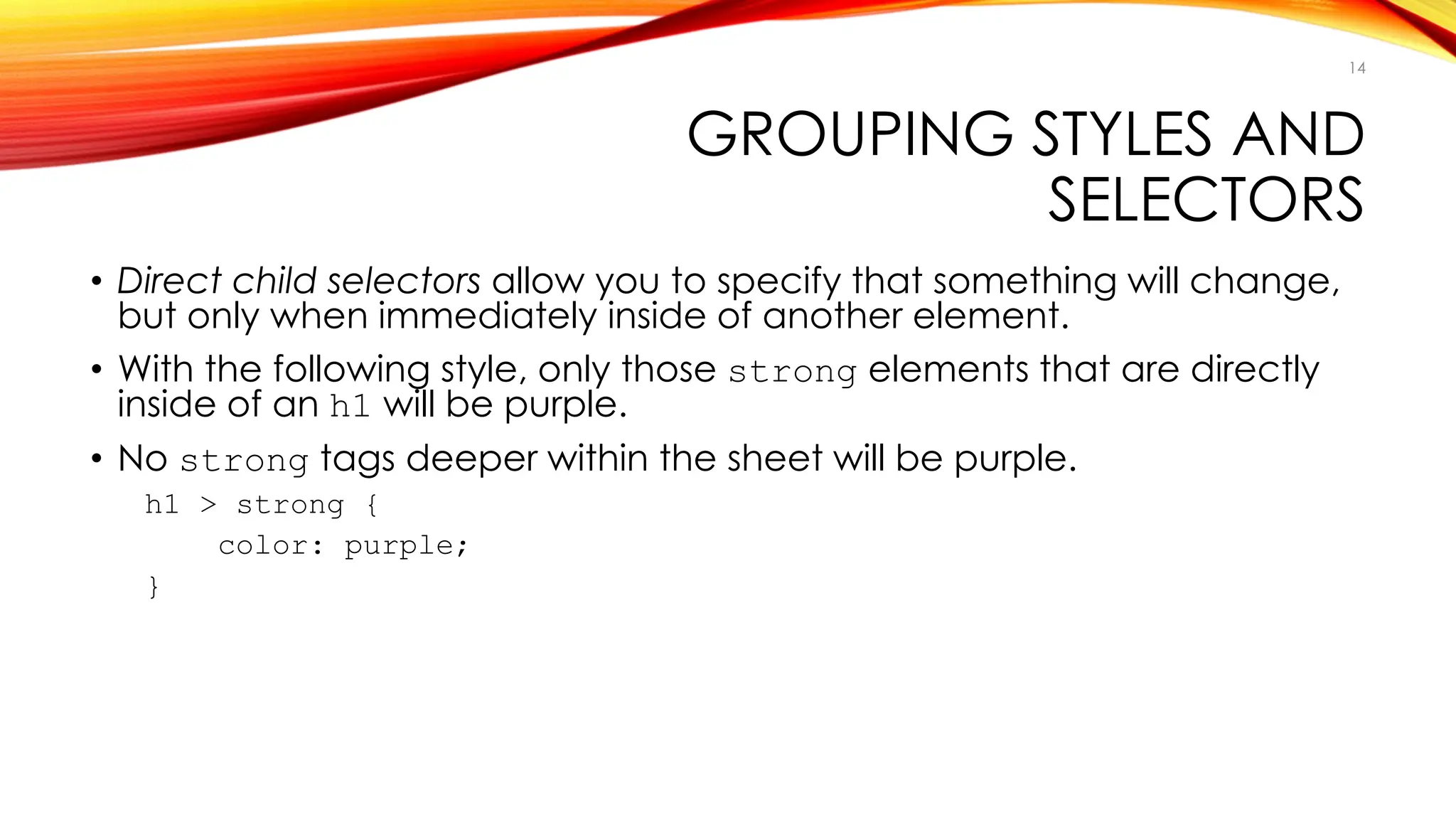 GROUPING STYLES AND
SELECTORS
• Direct child selectors allow you to specify that something will change,
but only when immediately inside of another element.
• With the following style, only those strong elements that are directly
inside of an h1 will be purple.
• No strong tags deeper within the sheet will be purple.
h1 > strong {
color: purple;
}
14
 