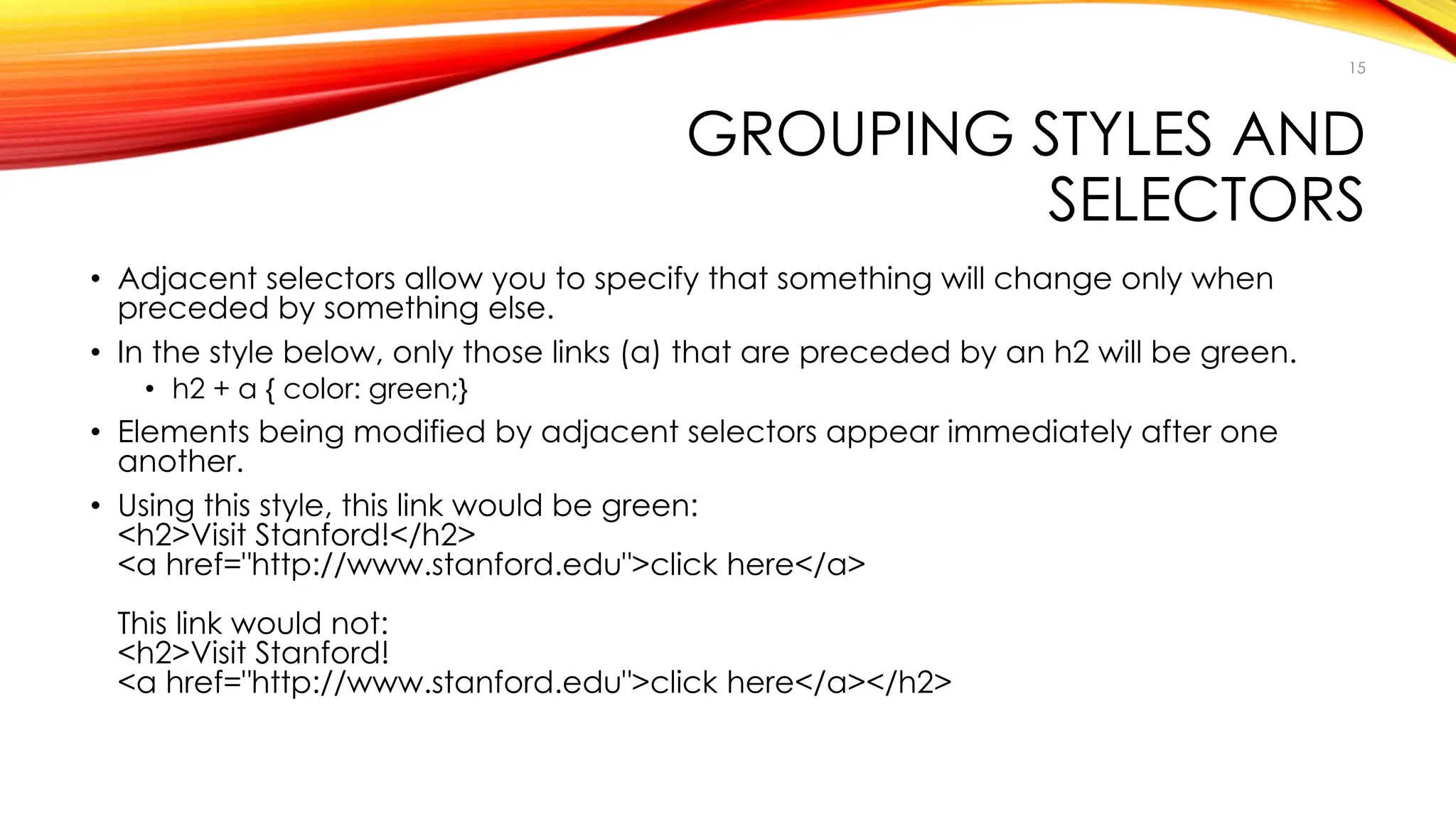 GROUPING STYLES AND
SELECTORS
• Adjacent selectors allow you to specify that something will change only when
preceded by something else.
• In the style below, only those links (a) that are preceded by an h2 will be green.
• h2 + a { color: green;}
• Elements being modified by adjacent selectors appear immediately after one
another.
• Using this style, this link would be green:
<h2>Visit Stanford!</h2>
<a href="http://www.stanford.edu">click here</a>
This link would not:
<h2>Visit Stanford!
<a href="http://www.stanford.edu">click here</a></h2>
15
 