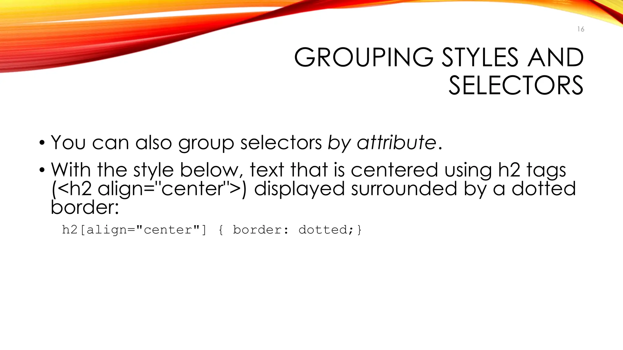 GROUPING STYLES AND
SELECTORS
• You can also group selectors by attribute.
• With the style below, text that is centered using h2 tags
(<h2 align="center">) displayed surrounded by a dotted
border:
h2[align="center"] { border: dotted;}
16
 