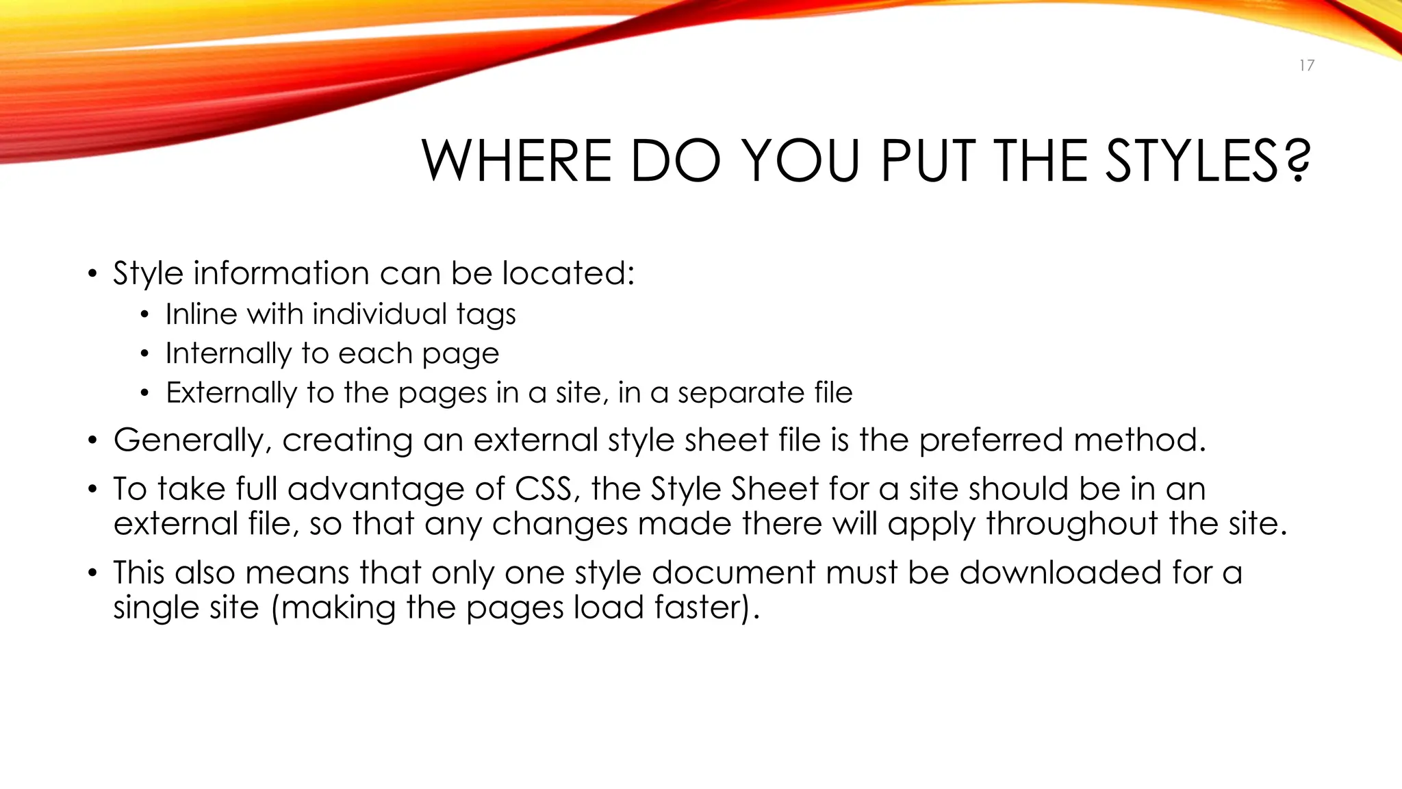 WHERE DO YOU PUT THE STYLES?
• Style information can be located:
• Inline with individual tags
• Internally to each page
• Externally to the pages in a site, in a separate file
• Generally, creating an external style sheet file is the preferred method.
• To take full advantage of CSS, the Style Sheet for a site should be in an
external file, so that any changes made there will apply throughout the site.
• This also means that only one style document must be downloaded for a
single site (making the pages load faster).
17
 