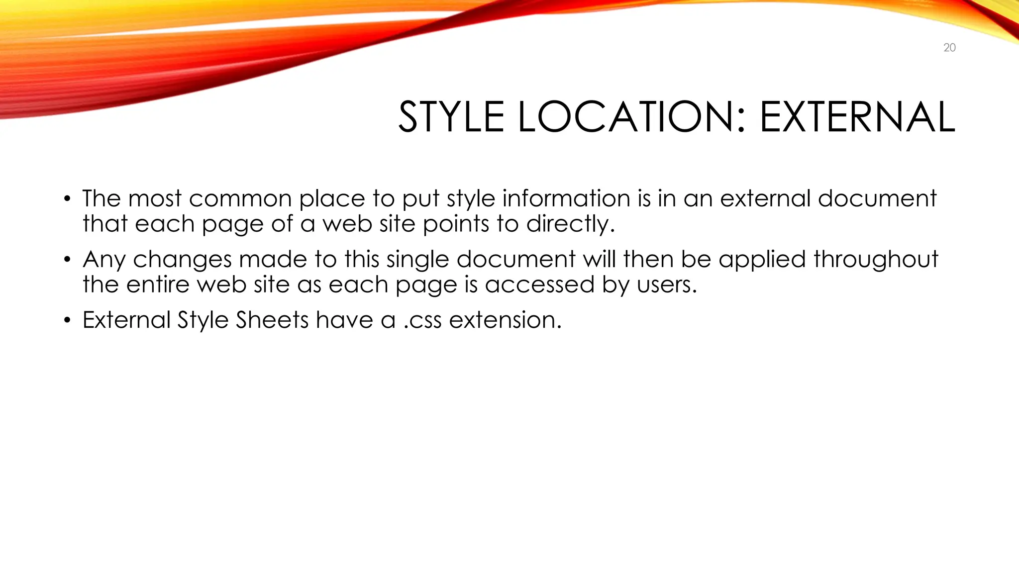 STYLE LOCATION: EXTERNAL
• The most common place to put style information is in an external document
that each page of a web site points to directly.
• Any changes made to this single document will then be applied throughout
the entire web site as each page is accessed by users.
• External Style Sheets have a .css extension.
20
 