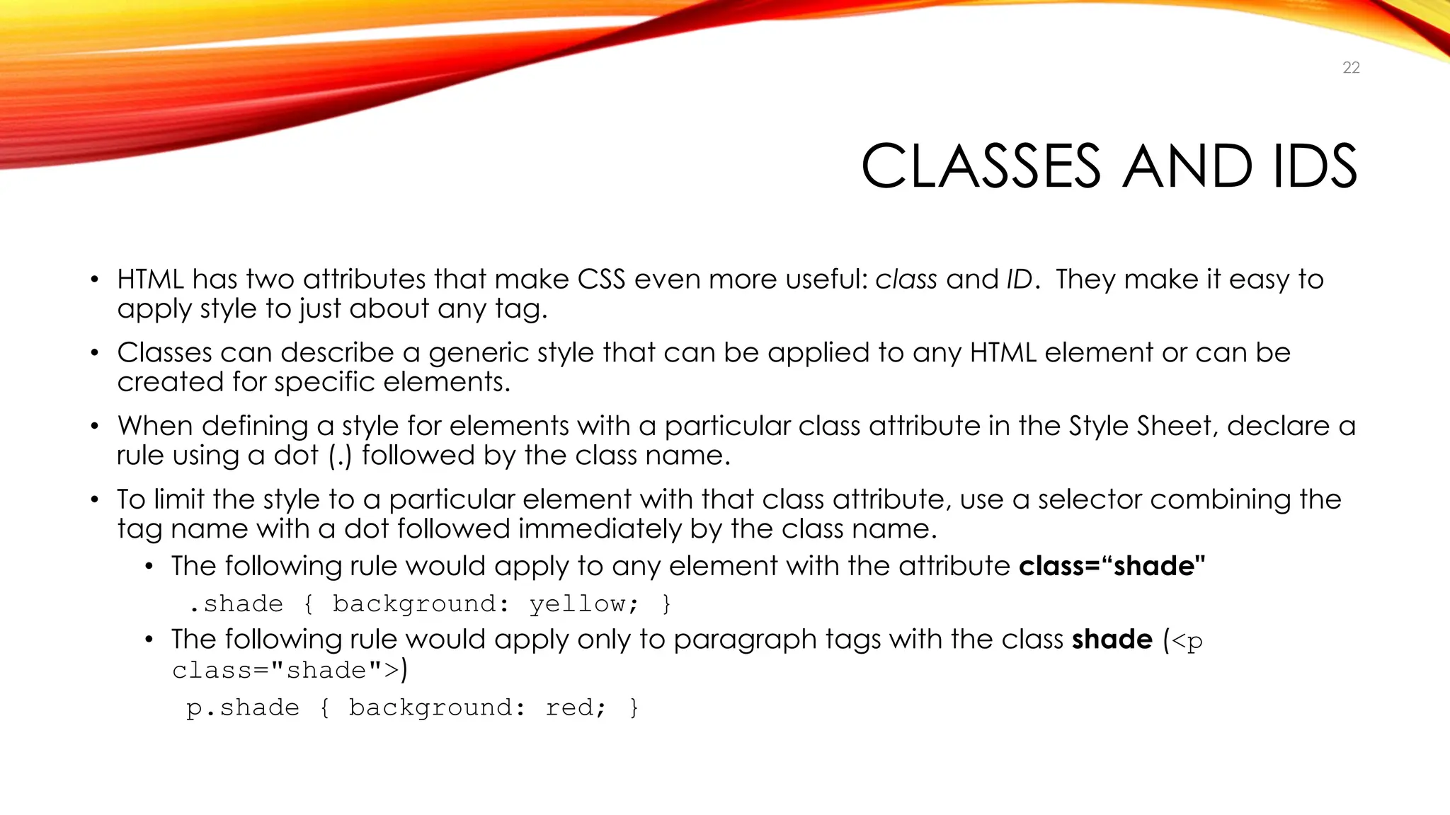 CLASSES AND IDS
• HTML has two attributes that make CSS even more useful: class and ID. They make it easy to
apply style to just about any tag.
• Classes can describe a generic style that can be applied to any HTML element or can be
created for specific elements.
• When defining a style for elements with a particular class attribute in the Style Sheet, declare a
rule using a dot (.) followed by the class name.
• To limit the style to a particular element with that class attribute, use a selector combining the
tag name with a dot followed immediately by the class name.
• The following rule would apply to any element with the attribute class=“shade"
.shade { background: yellow; }
• The following rule would apply only to paragraph tags with the class shade (<p
class="shade">)
p.shade { background: red; }
22
 