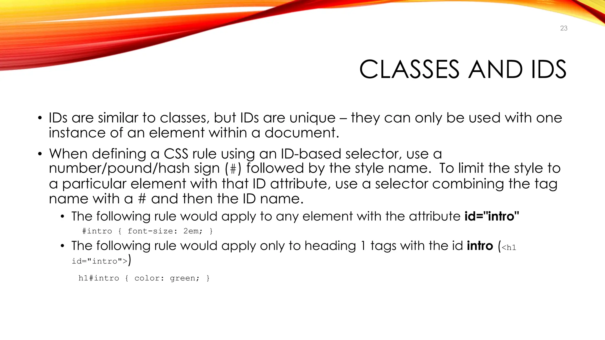 CLASSES AND IDS
• IDs are similar to classes, but IDs are unique – they can only be used with one
instance of an element within a document.
• When defining a CSS rule using an ID-based selector, use a
number/pound/hash sign (#) followed by the style name. To limit the style to
a particular element with that ID attribute, use a selector combining the tag
name with a # and then the ID name.
• The following rule would apply to any element with the attribute id="intro"
#intro { font-size: 2em; }
• The following rule would apply only to heading 1 tags with the id intro (<h1
id="intro">)
h1#intro { color: green; }
23
 