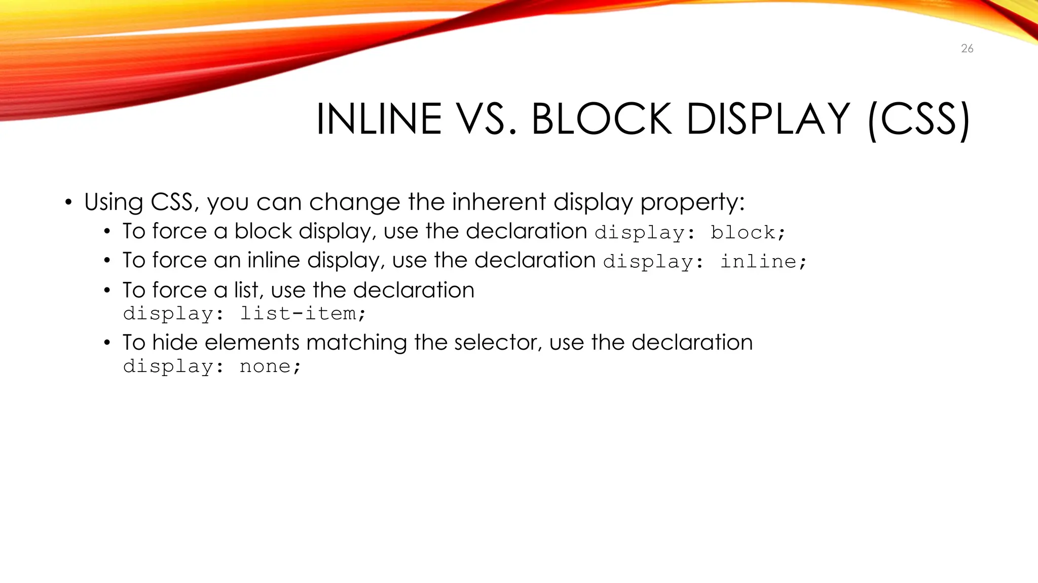 INLINE VS. BLOCK DISPLAY (CSS)
• Using CSS, you can change the inherent display property:
• To force a block display, use the declaration display: block;
• To force an inline display, use the declaration display: inline;
• To force a list, use the declaration
display: list-item;
• To hide elements matching the selector, use the declaration
display: none;
26
 