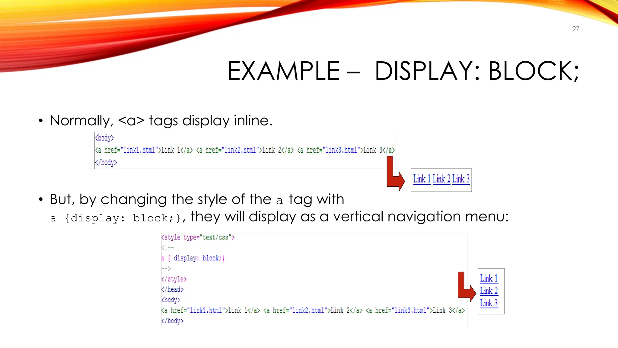 EXAMPLE – DISPLAY: BLOCK;
• Normally, <a> tags display inline.
• But, by changing the style of the a tag with
a {display: block;}, they will display as a vertical navigation menu:
27
 