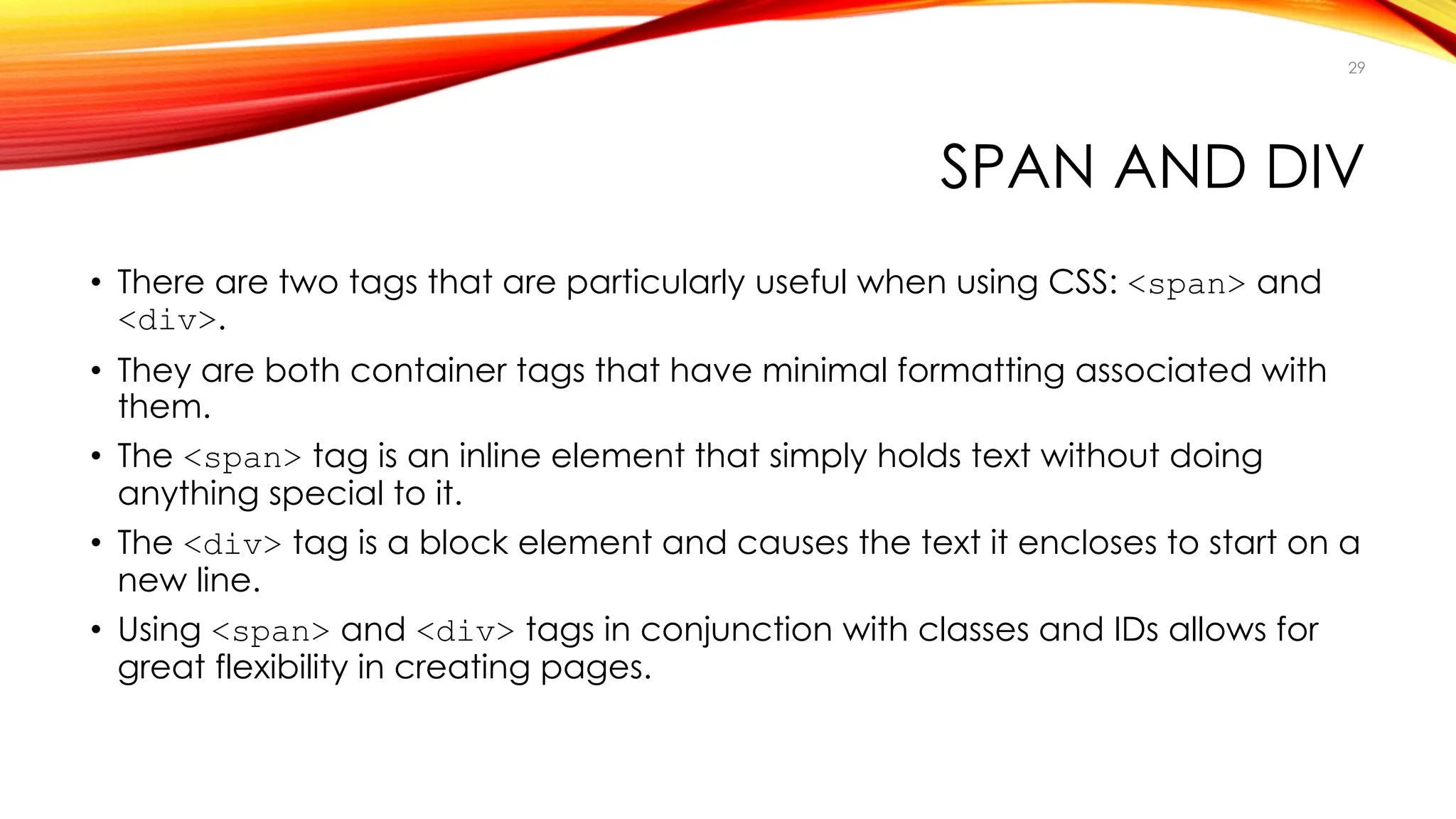 SPAN AND DIV
• There are two tags that are particularly useful when using CSS: <span> and
<div>.
• They are both container tags that have minimal formatting associated with
them.
• The <span> tag is an inline element that simply holds text without doing
anything special to it.
• The <div> tag is a block element and causes the text it encloses to start on a
new line.
• Using <span> and <div> tags in conjunction with classes and IDs allows for
great flexibility in creating pages.
29
 