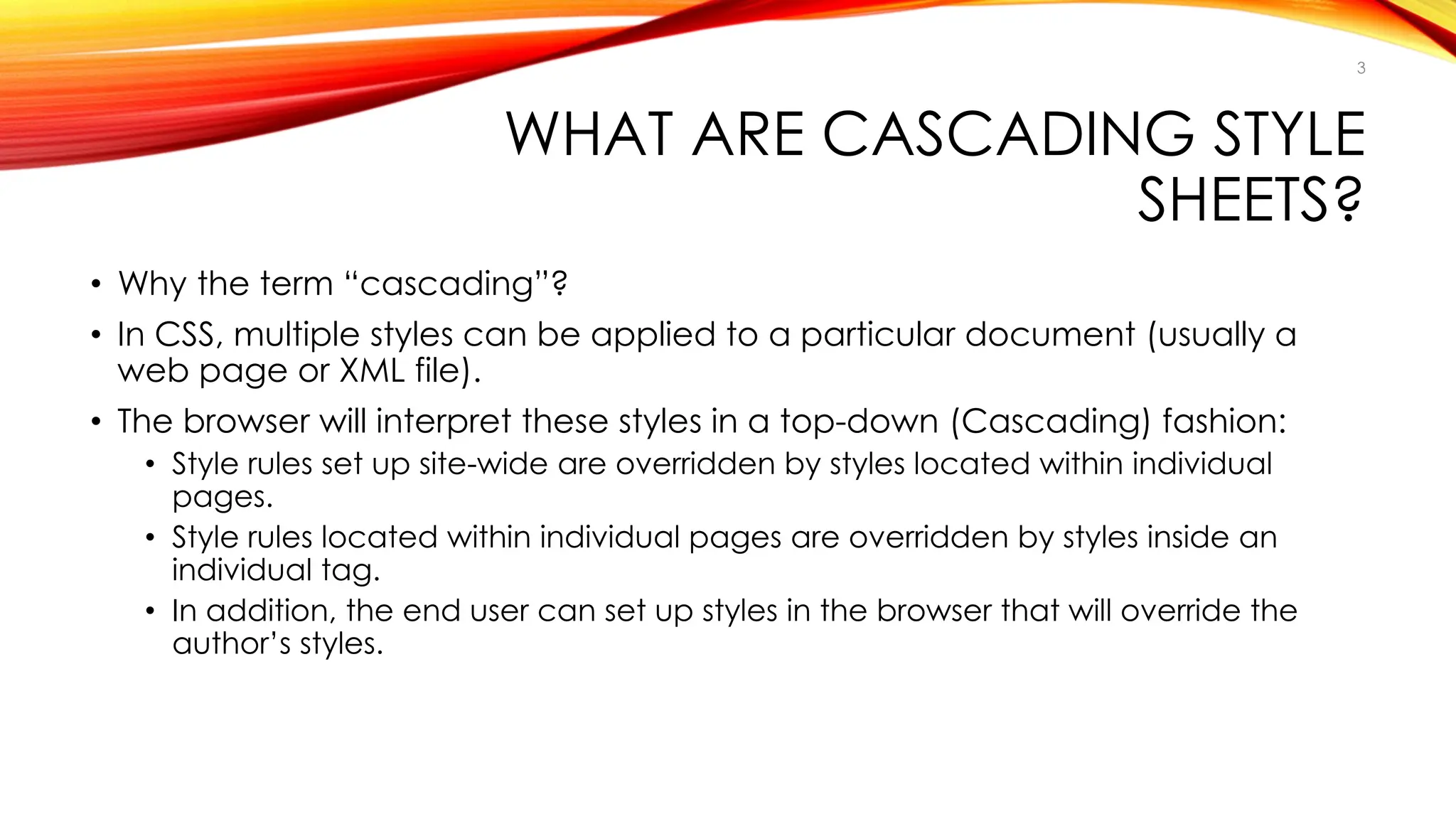 WHAT ARE CASCADING STYLE
SHEETS?
• Why the term “cascading”?
• In CSS, multiple styles can be applied to a particular document (usually a
web page or XML file).
• The browser will interpret these styles in a top-down (Cascading) fashion:
• Style rules set up site-wide are overridden by styles located within individual
pages.
• Style rules located within individual pages are overridden by styles inside an
individual tag.
• In addition, the end user can set up styles in the browser that will override the
author’s styles.
3
 