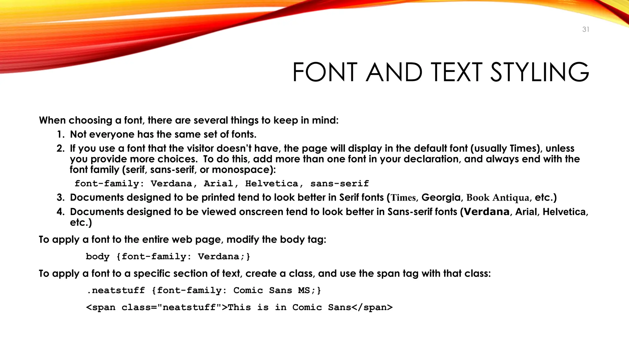 FONT AND TEXT STYLING
When choosing a font, there are several things to keep in mind:
1. Not everyone has the same set of fonts.
2. If you use a font that the visitor doesn’t have, the page will display in the default font (usually Times), unless
you provide more choices. To do this, add more than one font in your declaration, and always end with the
font family (serif, sans-serif, or monospace):
font-family: Verdana, Arial, Helvetica, sans-serif
3. Documents designed to be printed tend to look better in Serif fonts (Times, Georgia, Book Antiqua, etc.)
4. Documents designed to be viewed onscreen tend to look better in Sans-serif fonts (Verdana, Arial, Helvetica,
etc.)
To apply a font to the entire web page, modify the body tag:
body {font-family: Verdana;}
To apply a font to a specific section of text, create a class, and use the span tag with that class:
.neatstuff {font-family: Comic Sans MS;}
<span class="neatstuff">This is in Comic Sans</span>
31
 
