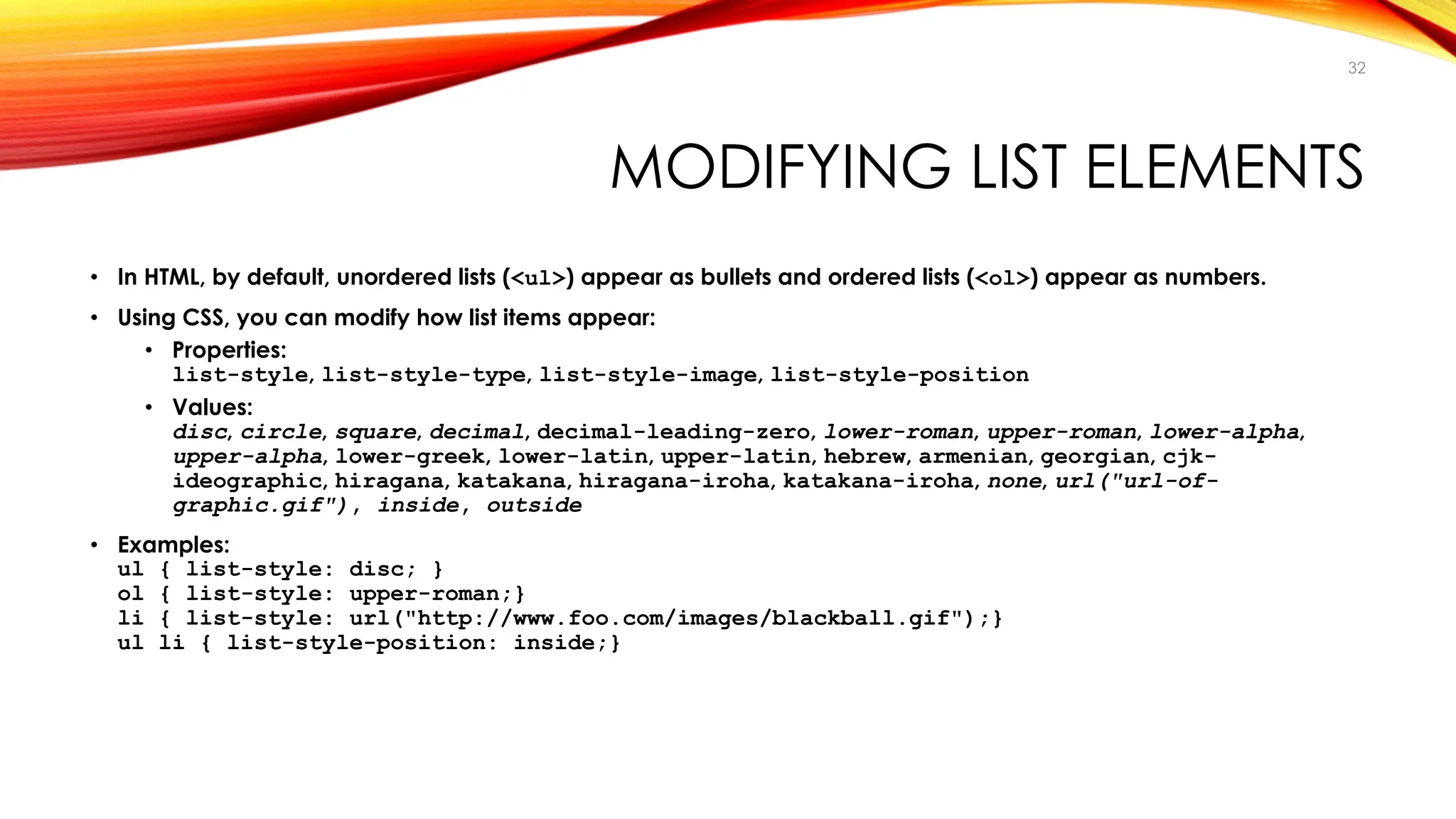 MODIFYING LIST ELEMENTS
• In HTML, by default, unordered lists (<ul>) appear as bullets and ordered lists (<ol>) appear as numbers.
• Using CSS, you can modify how list items appear:
• Properties:
list-style, list-style-type, list-style-image, list-style-position
• Values:
disc, circle, square, decimal, decimal-leading-zero, lower-roman, upper-roman, lower-alpha,
upper-alpha, lower-greek, lower-latin, upper-latin, hebrew, armenian, georgian, cjk-
ideographic, hiragana, katakana, hiragana-iroha, katakana-iroha, none, url("url-of-
graphic.gif"), inside, outside
• Examples:
ul { list-style: disc; }
ol { list-style: upper-roman;}
li { list-style: url("http://www.foo.com/images/blackball.gif");}
ul li { list-style-position: inside;}
32
 