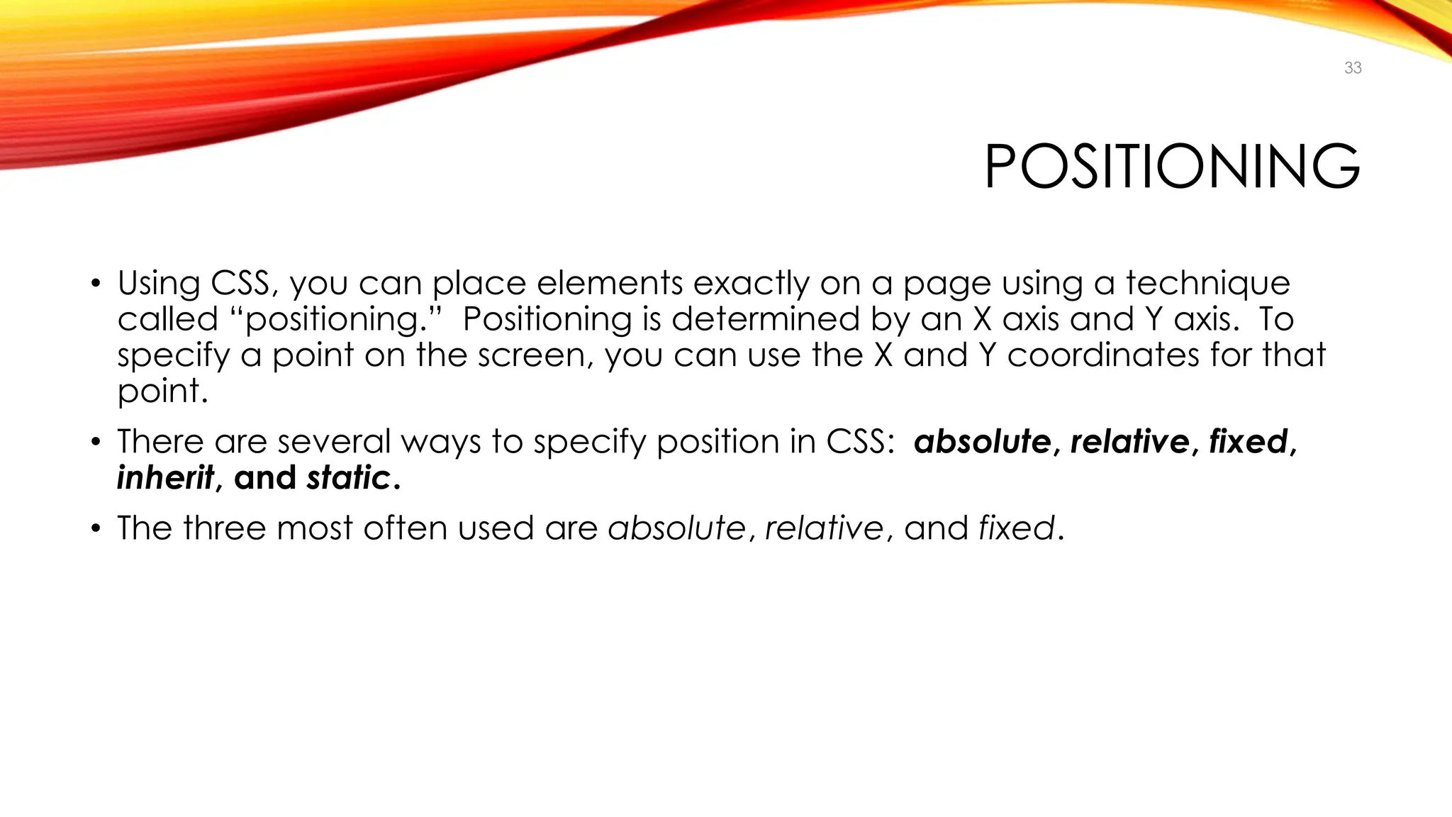 POSITIONING
• Using CSS, you can place elements exactly on a page using a technique
called “positioning.” Positioning is determined by an X axis and Y axis. To
specify a point on the screen, you can use the X and Y coordinates for that
point.
• There are several ways to specify position in CSS: absolute, relative, fixed,
inherit, and static.
• The three most often used are absolute, relative, and fixed.
33
 