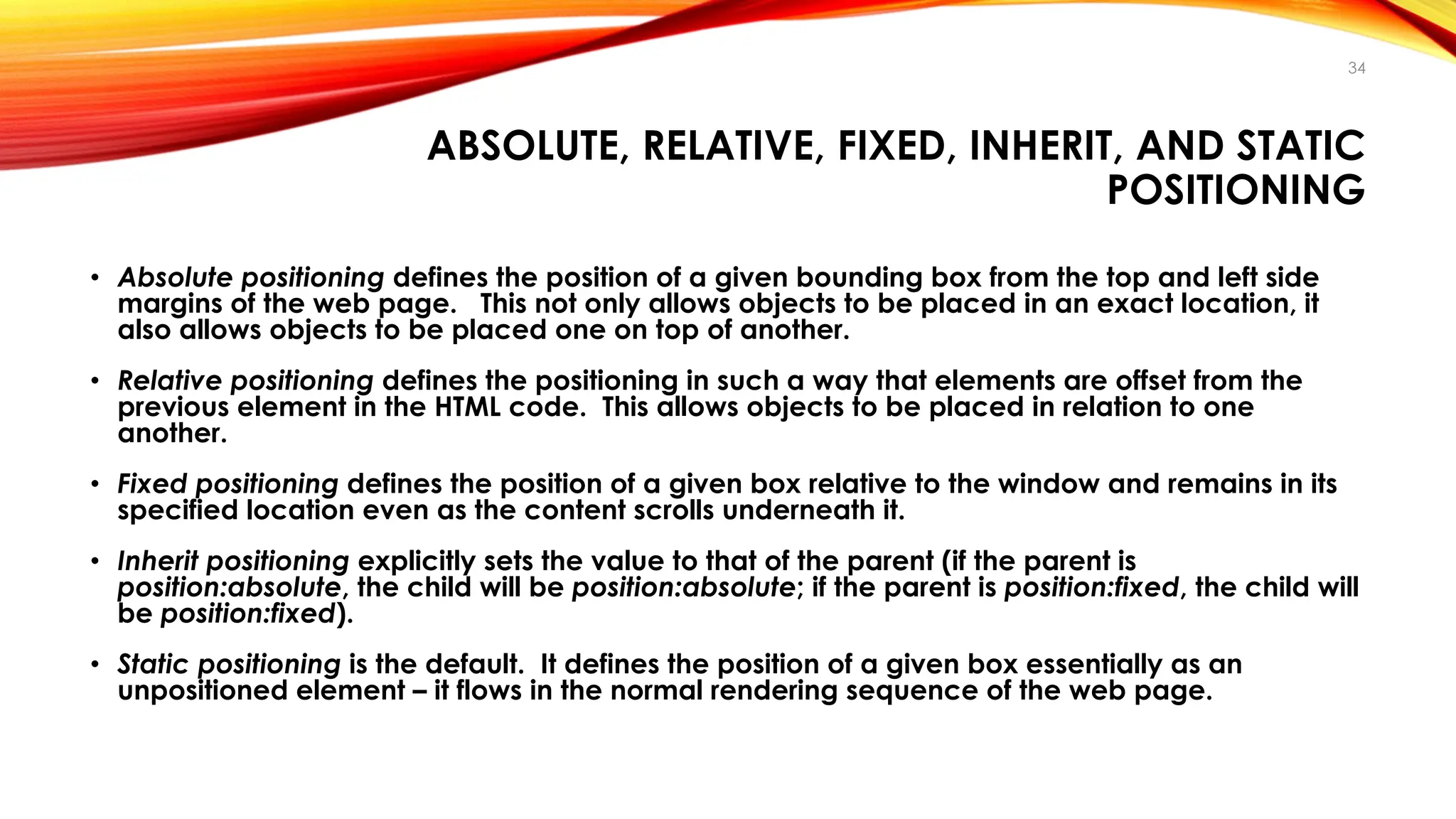 ABSOLUTE, RELATIVE, FIXED, INHERIT, AND STATIC
POSITIONING
• Absolute positioning defines the position of a given bounding box from the top and left side
margins of the web page. This not only allows objects to be placed in an exact location, it
also allows objects to be placed one on top of another.
• Relative positioning defines the positioning in such a way that elements are offset from the
previous element in the HTML code. This allows objects to be placed in relation to one
another.
• Fixed positioning defines the position of a given box relative to the window and remains in its
specified location even as the content scrolls underneath it.
• Inherit positioning explicitly sets the value to that of the parent (if the parent is
position:absolute, the child will be position:absolute; if the parent is position:fixed, the child will
be position:fixed).
• Static positioning is the default. It defines the position of a given box essentially as an
unpositioned element – it flows in the normal rendering sequence of the web page.
34
 