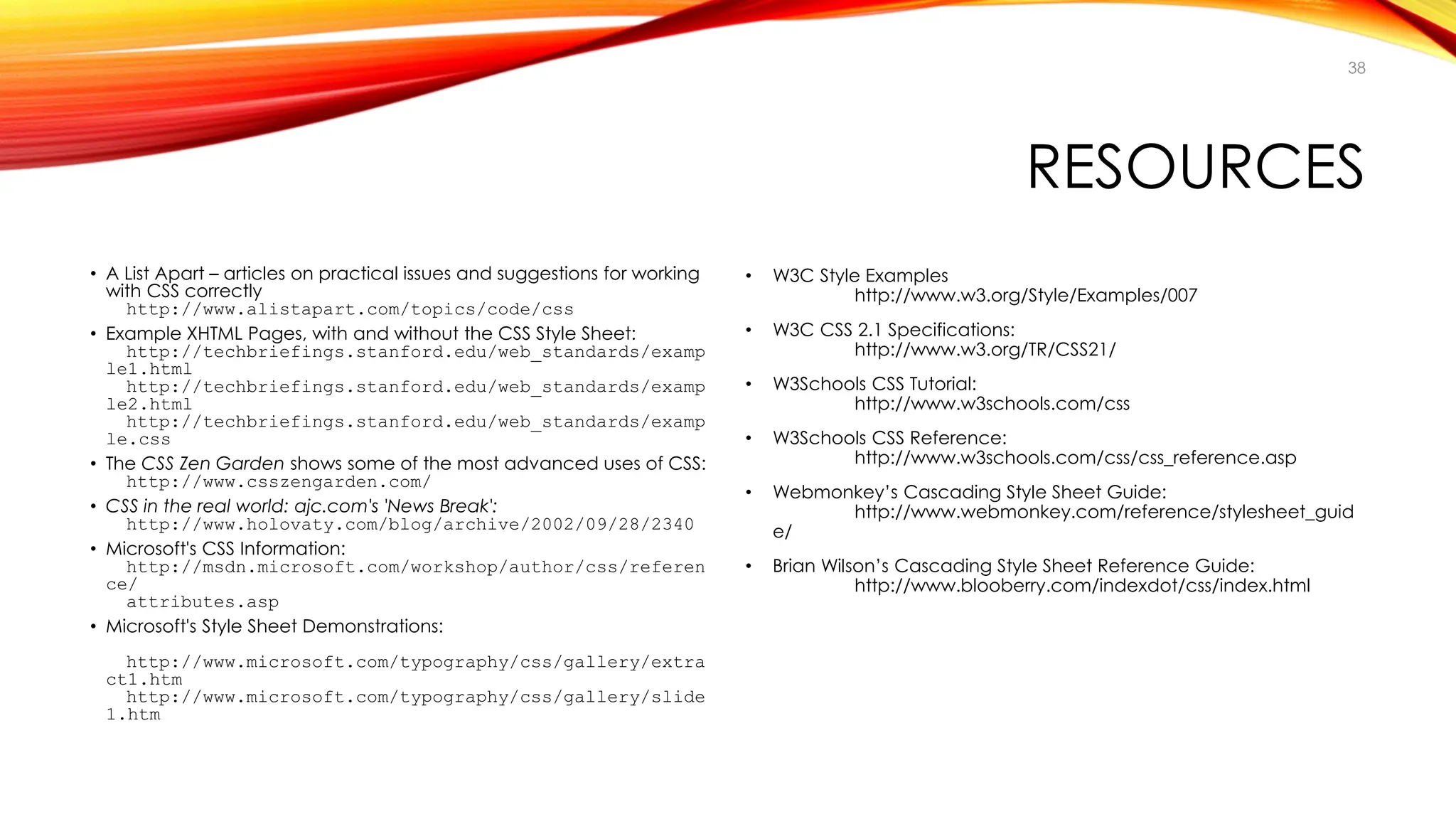 RESOURCES
• A List Apart – articles on practical issues and suggestions for working
with CSS correctly
http://www.alistapart.com/topics/code/css
• Example XHTML Pages, with and without the CSS Style Sheet:
http://techbriefings.stanford.edu/web_standards/examp
le1.html
http://techbriefings.stanford.edu/web_standards/examp
le2.html
http://techbriefings.stanford.edu/web_standards/examp
le.css
• The CSS Zen Garden shows some of the most advanced uses of CSS:
http://www.csszengarden.com/
• CSS in the real world: ajc.com's 'News Break':
http://www.holovaty.com/blog/archive/2002/09/28/2340
• Microsoft's CSS Information:
http://msdn.microsoft.com/workshop/author/css/referen
ce/
attributes.asp
• Microsoft's Style Sheet Demonstrations:
http://www.microsoft.com/typography/css/gallery/extra
ct1.htm
http://www.microsoft.com/typography/css/gallery/slide
1.htm
• W3C Style Examples
http://www.w3.org/Style/Examples/007
• W3C CSS 2.1 Specifications:
http://www.w3.org/TR/CSS21/
• W3Schools CSS Tutorial:
http://www.w3schools.com/css
• W3Schools CSS Reference:
http://www.w3schools.com/css/css_reference.asp
• Webmonkey’s Cascading Style Sheet Guide:
http://www.webmonkey.com/reference/stylesheet_guid
e/
• Brian Wilson’s Cascading Style Sheet Reference Guide:
http://www.blooberry.com/indexdot/css/index.html
38
 