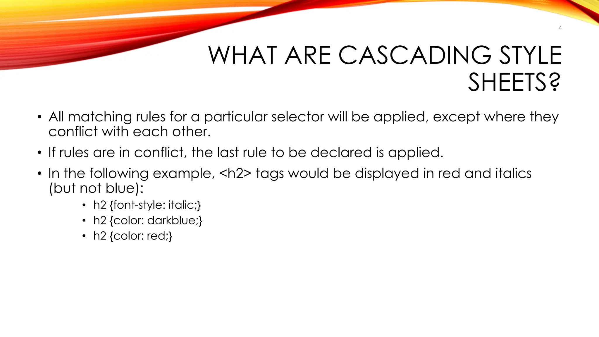 WHAT ARE CASCADING STYLE
SHEETS?
• All matching rules for a particular selector will be applied, except where they
conflict with each other.
• If rules are in conflict, the last rule to be declared is applied.
• In the following example, <h2> tags would be displayed in red and italics
(but not blue):
• h2 {font-style: italic;}
• h2 {color: darkblue;}
• h2 {color: red;}
4
 