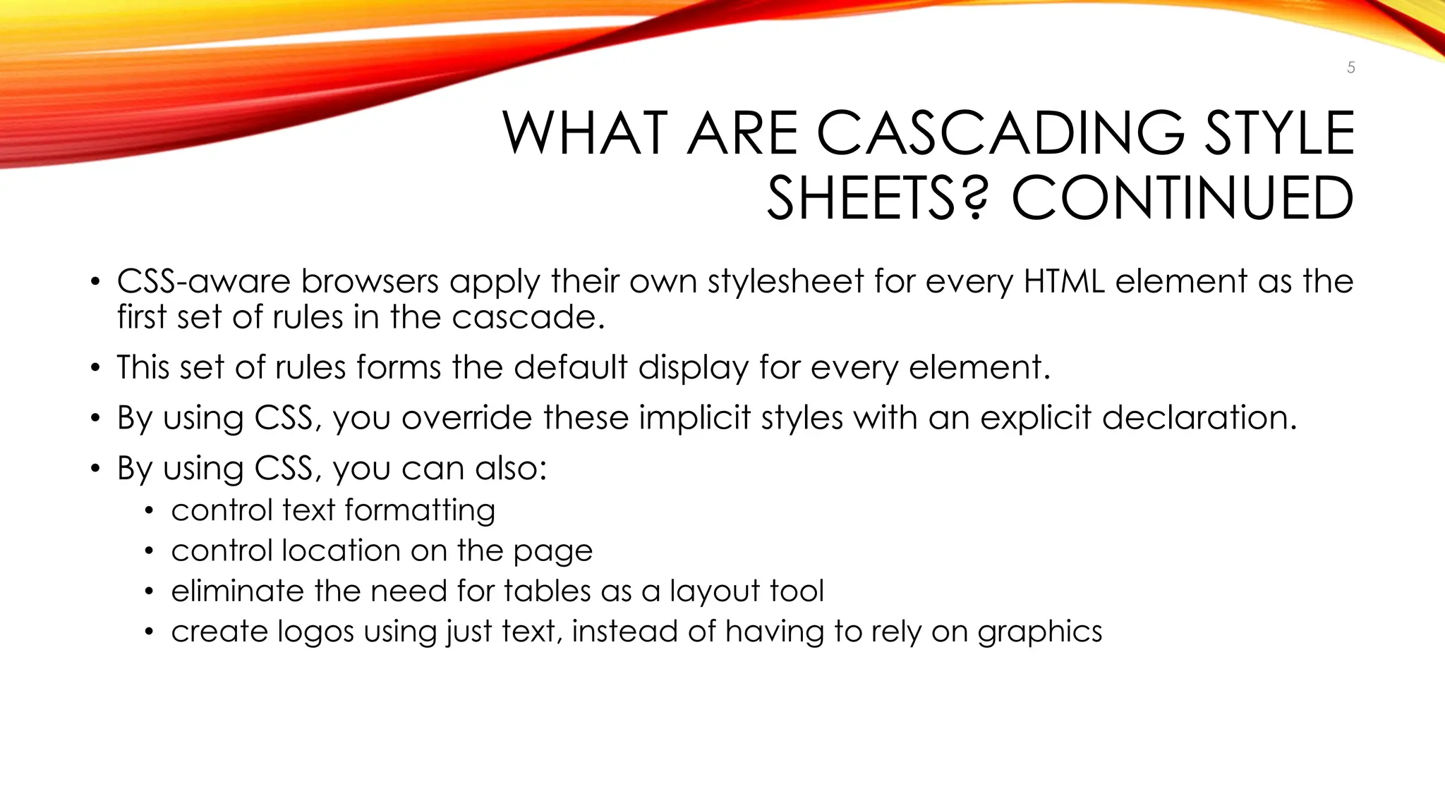 WHAT ARE CASCADING STYLE
SHEETS? CONTINUED
• CSS-aware browsers apply their own stylesheet for every HTML element as the
first set of rules in the cascade.
• This set of rules forms the default display for every element.
• By using CSS, you override these implicit styles with an explicit declaration.
• By using CSS, you can also:
• control text formatting
• control location on the page
• eliminate the need for tables as a layout tool
• create logos using just text, instead of having to rely on graphics
5
 
