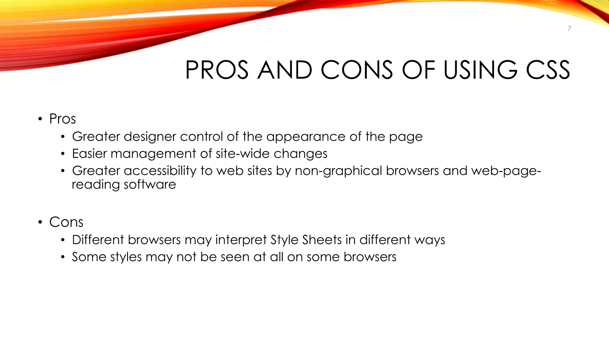 PROS AND CONS OF USING CSS
• Pros
• Greater designer control of the appearance of the page
• Easier management of site-wide changes
• Greater accessibility to web sites by non-graphical browsers and web-page-
reading software
• Cons
• Different browsers may interpret Style Sheets in different ways
• Some styles may not be seen at all on some browsers
7
 