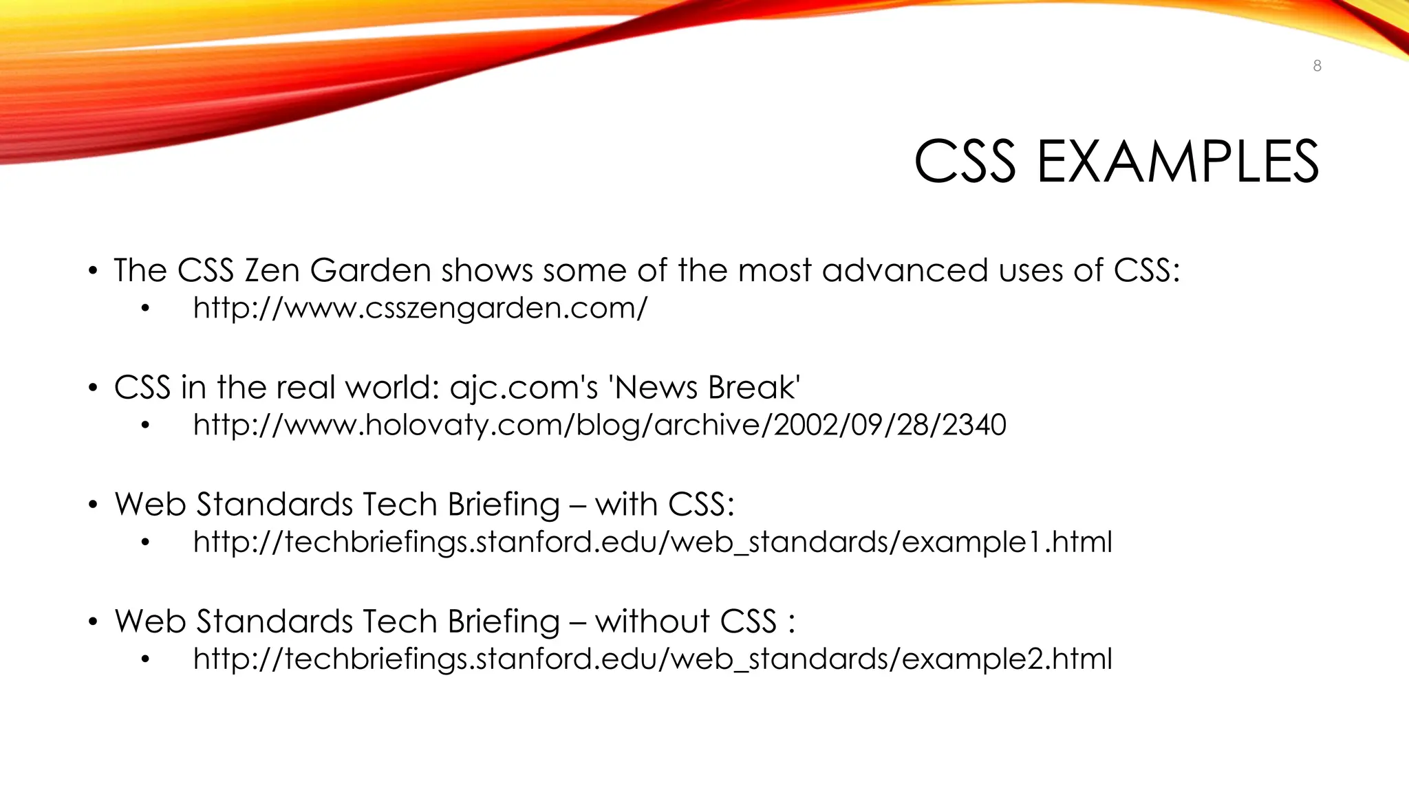 CSS EXAMPLES
• The CSS Zen Garden shows some of the most advanced uses of CSS:
• http://www.csszengarden.com/
• CSS in the real world: ajc.com's 'News Break'
• http://www.holovaty.com/blog/archive/2002/09/28/2340
• Web Standards Tech Briefing – with CSS:
• http://techbriefings.stanford.edu/web_standards/example1.html
• Web Standards Tech Briefing – without CSS :
• http://techbriefings.stanford.edu/web_standards/example2.html
8
 