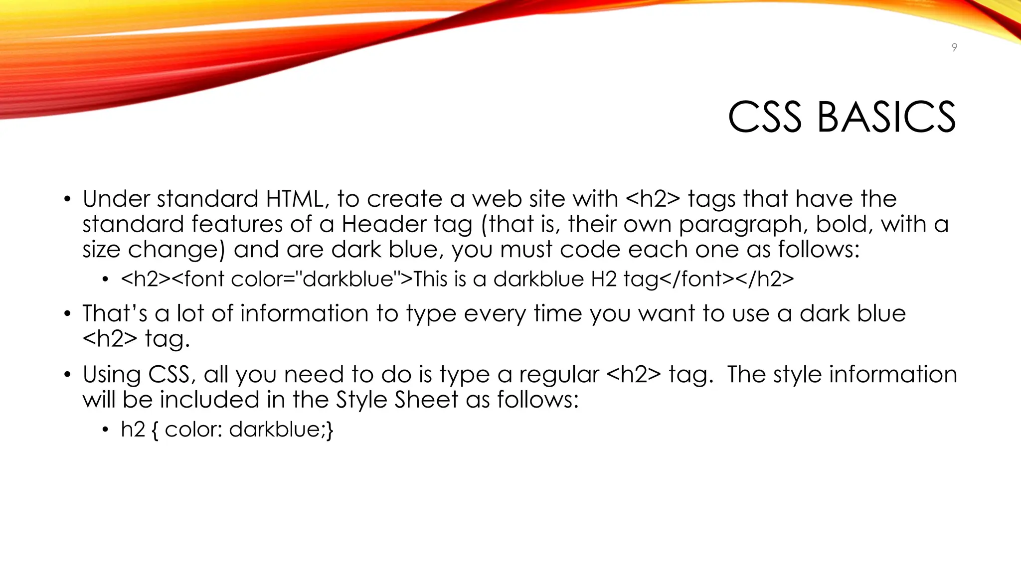 CSS BASICS
• Under standard HTML, to create a web site with <h2> tags that have the
standard features of a Header tag (that is, their own paragraph, bold, with a
size change) and are dark blue, you must code each one as follows:
• <h2><font color="darkblue">This is a darkblue H2 tag</font></h2>
• That’s a lot of information to type every time you want to use a dark blue
<h2> tag.
• Using CSS, all you need to do is type a regular <h2> tag. The style information
will be included in the Style Sheet as follows:
• h2 { color: darkblue;}
9
 