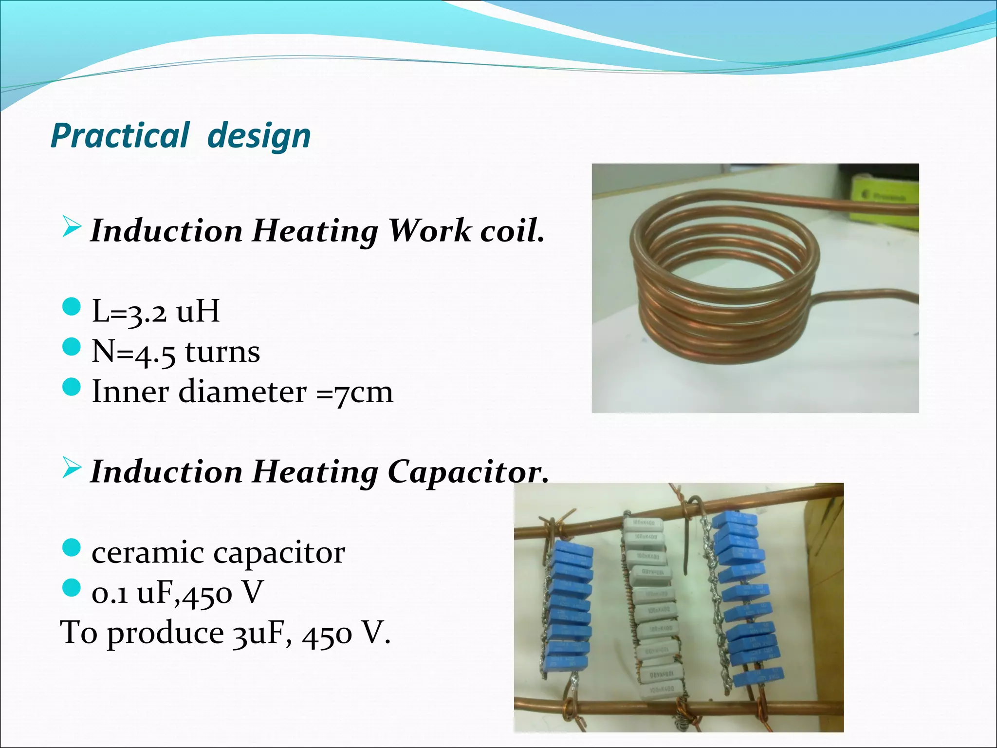 Practical design
Induction Heating Work coil.
L=3.2 uH
N=4.5 turns
Inner diameter =7cm
Induction Heating Capacitor.
ceramic capacitor
0.1 uF,450 V
To produce 3uF, 450 V.