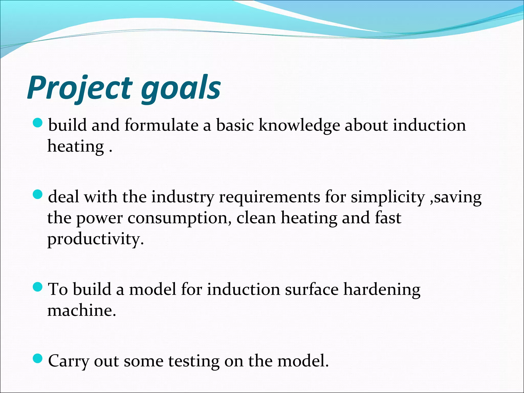 Project goals
build and formulate a basic knowledge about induction
heating .
deal with the industry requirements for simplicity ,saving
the power consumption, clean heating and fast
productivity.
To build a model for induction surface hardening
machine.
Carry out some testing on the model.