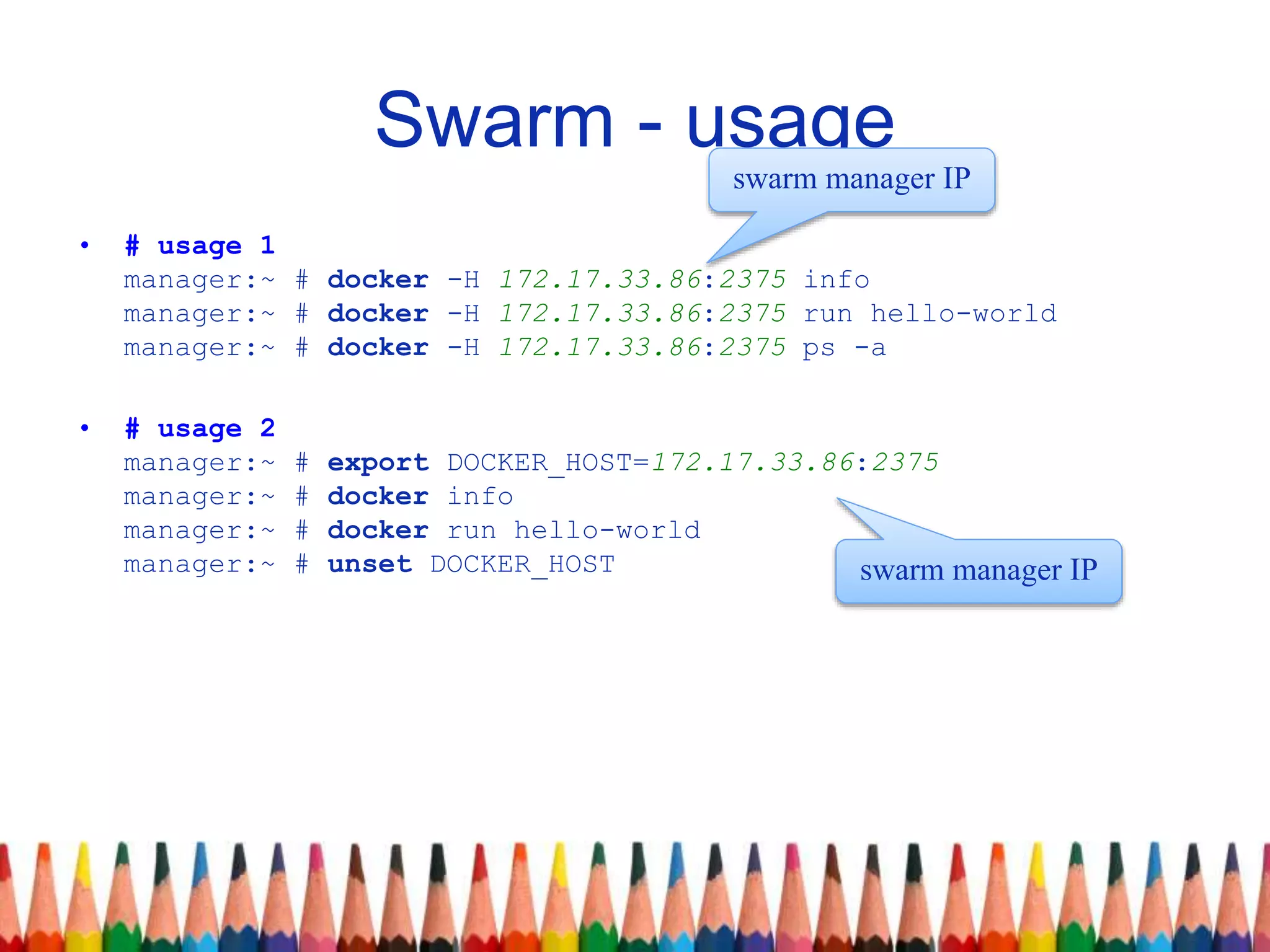 Swarm - usage
• # usage 1
manager:~ # docker -H 172.17.33.86:2375 info
manager:~ # docker -H 172.17.33.86:2375 run hello-world
manager:~ # docker -H 172.17.33.86:2375 ps -a
• # usage 2
manager:~ # export DOCKER_HOST=172.17.33.86:2375
manager:~ # docker info
manager:~ # docker run hello-world
manager:~ # unset DOCKER_HOST
swarm manager IP
swarm manager IP
 