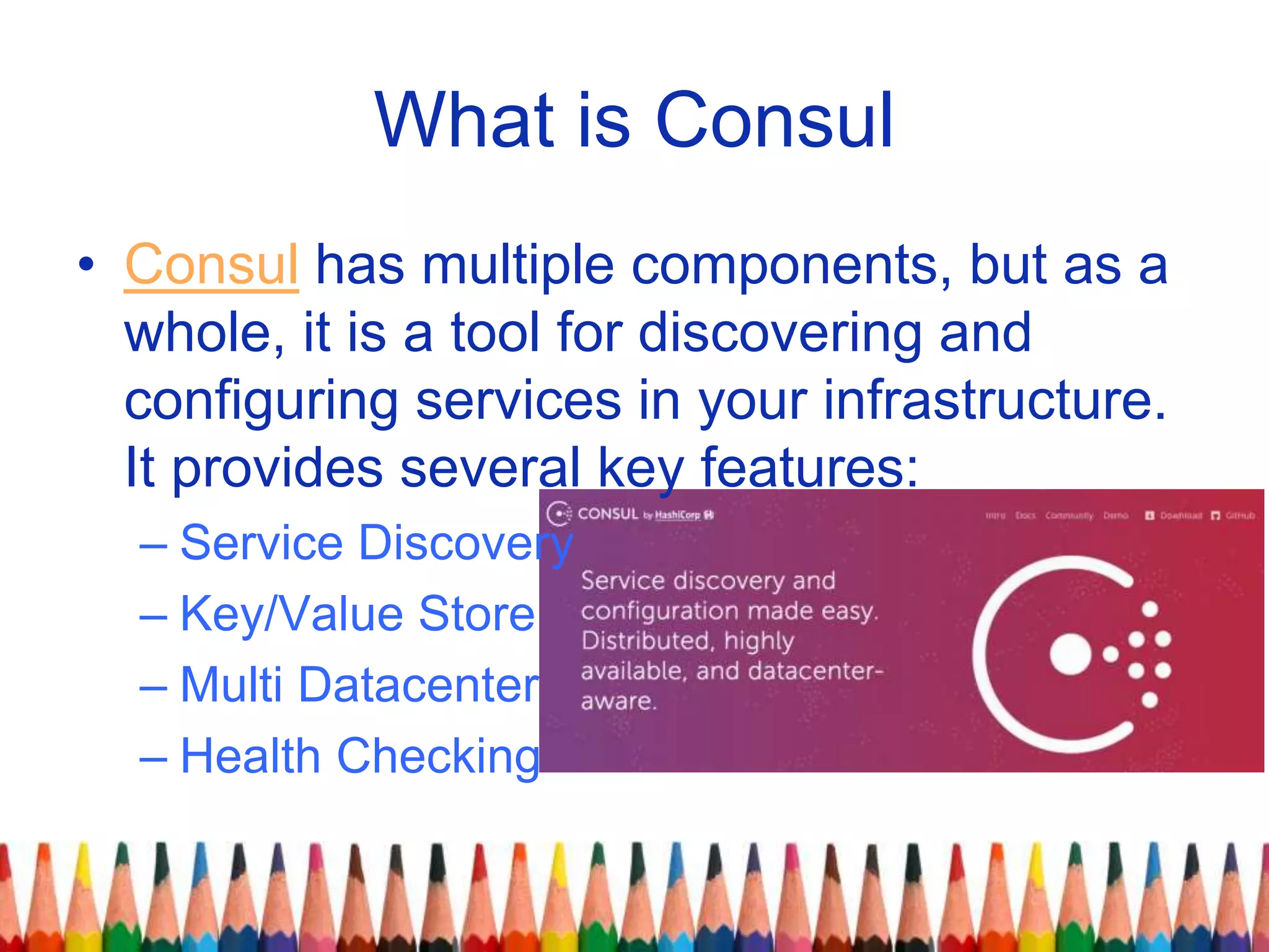 What is Consul
• Consul has multiple components, but as a
whole, it is a tool for discovering and
configuring services in your infrastructure.
It provides several key features:
– Service Discovery
– Key/Value Store
– Multi Datacenter
– Health Checking
 