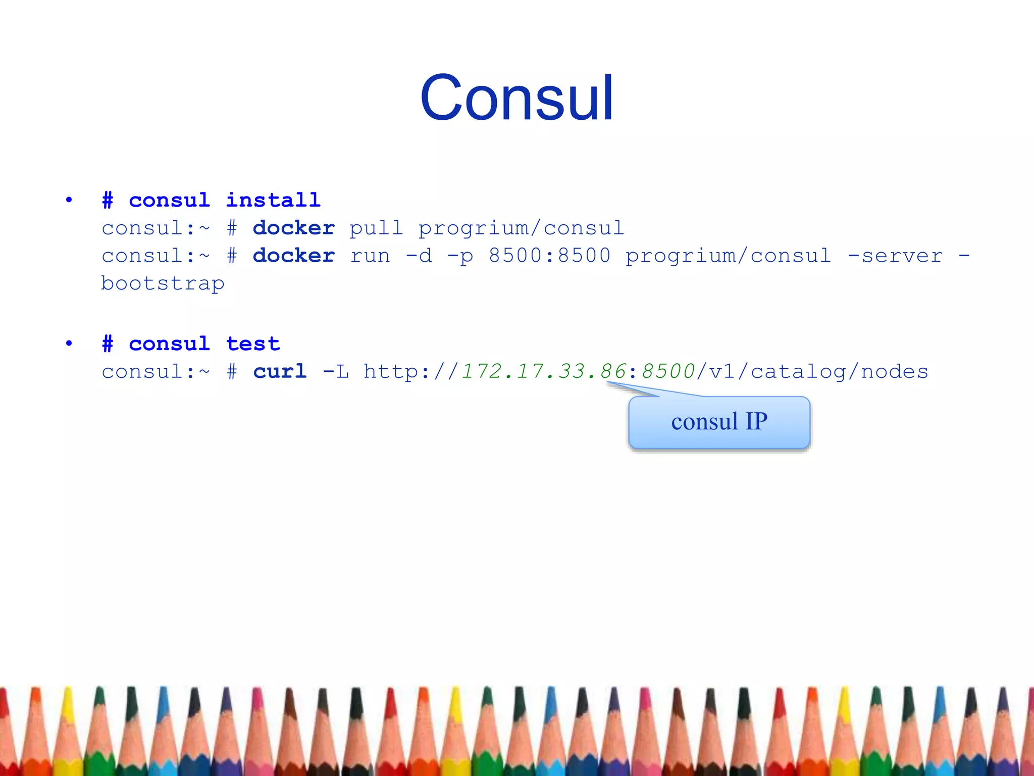 Consul
• # consul install
consul:~ # docker pull progrium/consul
consul:~ # docker run -d -p 8500:8500 progrium/consul -server -
bootstrap
• # consul test
consul:~ # curl -L http://172.17.33.86:8500/v1/catalog/nodes
consul IP
 