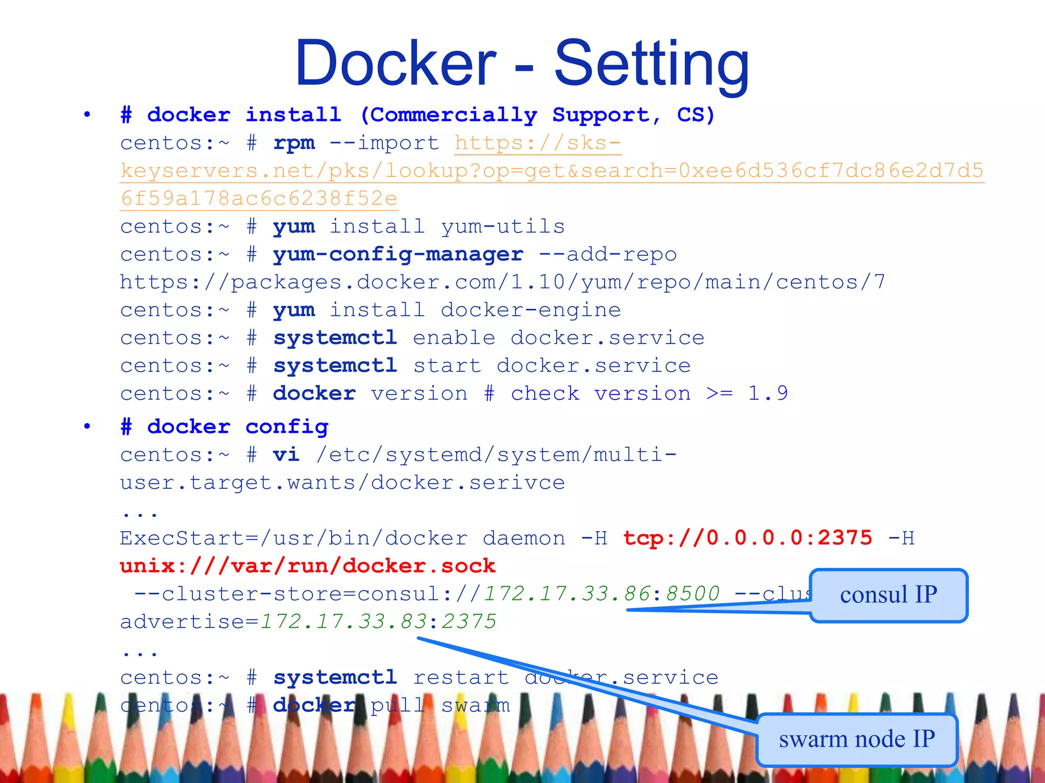 Docker - Setting
• # docker install (Commercially Support, CS)
centos:~ # rpm --import https://sks-
keyservers.net/pks/lookup?op=get&search=0xee6d536cf7dc86e2d7d5
6f59a178ac6c6238f52e
centos:~ # yum install yum-utils
centos:~ # yum-config-manager --add-repo
https://packages.docker.com/1.10/yum/repo/main/centos/7
centos:~ # yum install docker-engine
centos:~ # systemctl enable docker.service
centos:~ # systemctl start docker.service
centos:~ # docker version # check version >= 1.9
• # docker config
centos:~ # vi /etc/systemd/system/multi-
user.target.wants/docker.serivce
...
ExecStart=/usr/bin/docker daemon -H tcp://0.0.0.0:2375 -H
unix:///var/run/docker.sock
--cluster-store=consul://172.17.33.86:8500 --cluster-
advertise=172.17.33.83:2375
...
centos:~ # systemctl restart docker.service
centos:~ # docker pull swarm
consul IP
swarm node IP
 