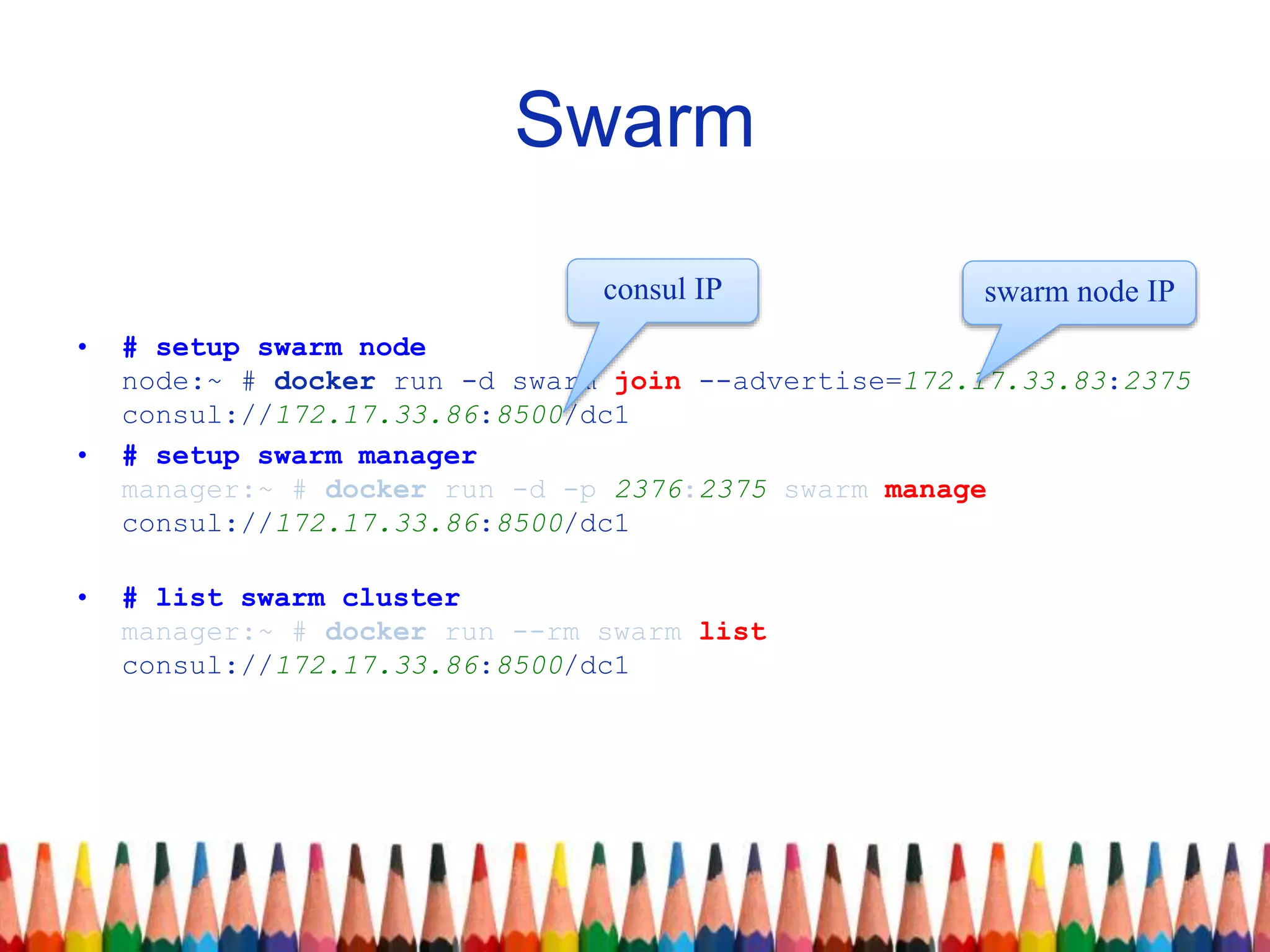 Swarm
• # setup swarm node
node:~ # docker run -d swarm join --advertise=172.17.33.83:2375
consul://172.17.33.86:8500/dc1
• # setup swarm manager
manager:~ # docker run -d -p 2376:2375 swarm manage
consul://172.17.33.86:8500/dc1
• # list swarm cluster
manager:~ # docker run --rm swarm list
consul://172.17.33.86:8500/dc1
swarm node IPconsul IP
 