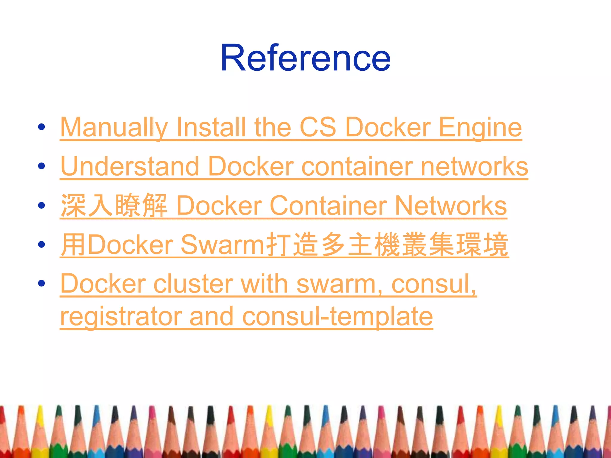 Reference
• Manually Install the CS Docker Engine
• Understand Docker container networks
• 深入瞭解 Docker Container Networks
• 用Docker Swarm打造多主機叢集環境
• Docker cluster with swarm, consul,
registrator and consul-template
 