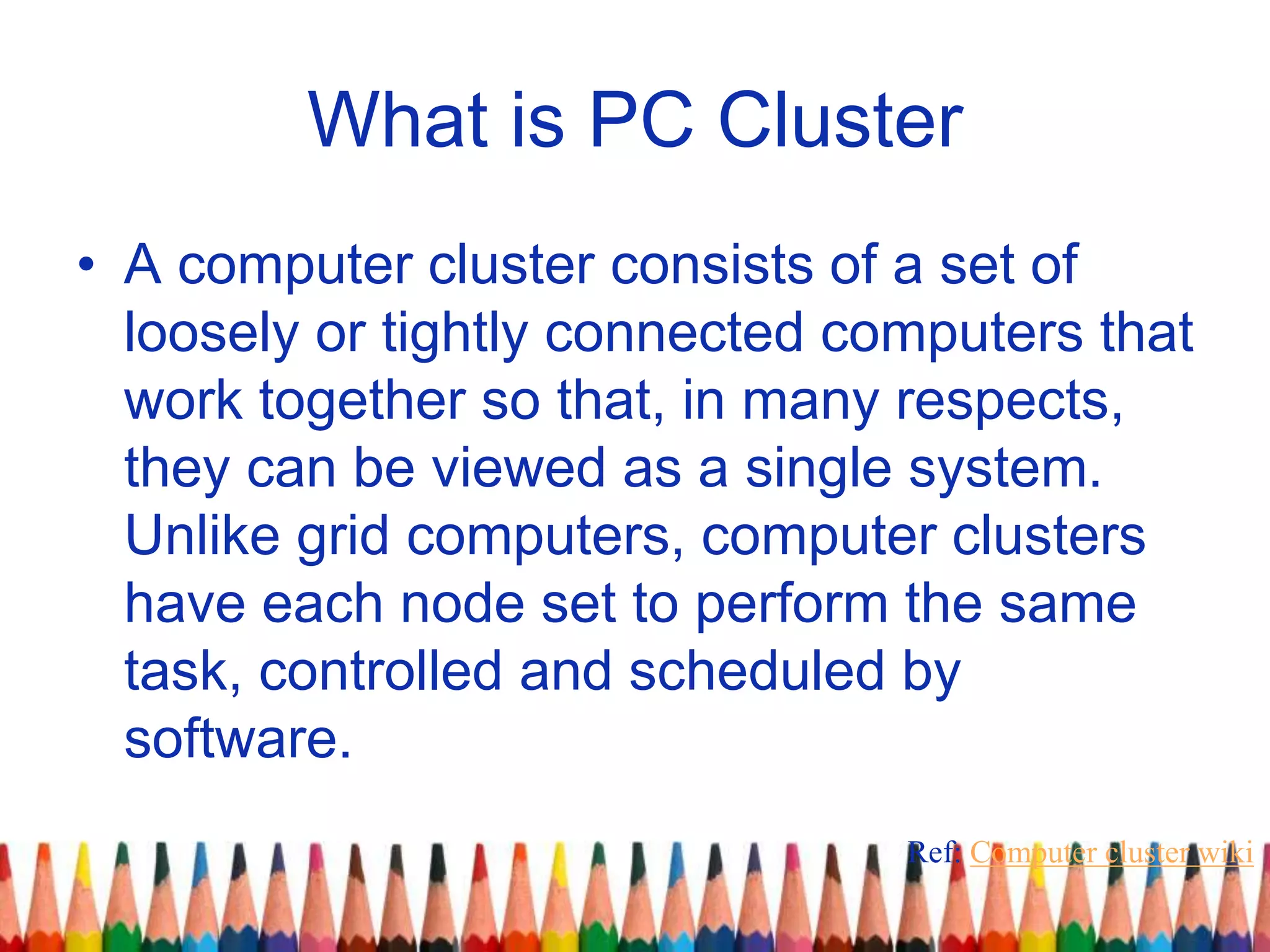 What is PC Cluster
• A computer cluster consists of a set of
loosely or tightly connected computers that
work together so that, in many respects,
they can be viewed as a single system.
Unlike grid computers, computer clusters
have each node set to perform the same
task, controlled and scheduled by
software.
Ref: Computer cluster wiki
 