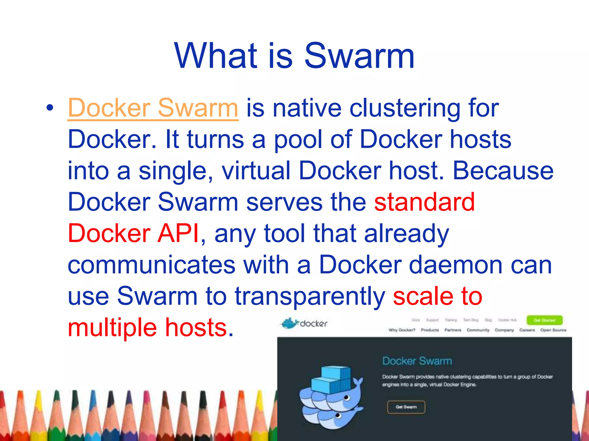What is Swarm
• Docker Swarm is native clustering for
Docker. It turns a pool of Docker hosts
into a single, virtual Docker host. Because
Docker Swarm serves the standard
Docker API, any tool that already
communicates with a Docker daemon can
use Swarm to transparently scale to
multiple hosts.
 
